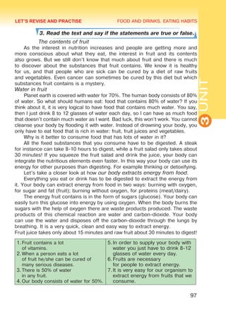FOOD AND DRINKS. EATING HABITS
3UNIT
97
3. Read the text and say if the statements are true or false.
	 The contents of fruit
As the interest in nutrition increases and people are getting more and
more conscious about what they eat, the interest in fruit and its contents
also grows. But we still don’t know that much about fruit and there is much
to discover about the substances that fruit contains. We know it is healthy
for us, and that people who are sick can be cured by a diet of raw fruits
and vegetables. Even cancer can sometimes be cured by this diet but which
substances fruit contains is a mystery.
Water in fruit
Planet earth is covered with water for 70%. The human body consists of 80%
of water. So what should humans eat: food that contains 80% of water? If you
think about it, it is very logical to have food that contains much water. You say,
then I just drink 8 to 12 glasses of water each day, so I can have as much food
that doesn’t contain much water as I want. Bad luck, this won’t work. You cannot
cleanse your body by flooding it with water. Instead of drowning your body, you
only have to eat food that is rich in water: fruit, fruit juices and vegetables.
Why is it better to consume food that has lots of water in it?
All the fixed substances that you consume have to be digested. A steak
for instance can take 8-10 hours to digest, while a fruit salad only takes about
30 minutes! If you squeeze the fruit salad and drink the juice, your body can
integrate the nutritious elements even faster. In this way your body can use its
energy for other purposes than digesting. For example thinking or detoxifying.
Let’s take a closer look at how our body extracts energy from food.
Everything you eat or drink has to be digested to extract the energy from
it. Your body can extract energy from food in two ways: burning with oxygen,
for sugar and fat (fruit); burning without oxygen, for proteins (meat/dairy).
The energy fruit contains is in the form of sugars (glucose). Your body can
easily turn this glucose into energy by using oxygen. When the body burns the
sugars with the help of oxygen there are waste products produced. The waste
products of this chemical reaction are water and carbon-dioxide. Your body
can use the water and disposes off the carbon-dioxide through the lungs by
breathing. It is a very quick, clean and easy way to extract energy.
Fruit juice takes only about 15 minutes and raw fruit about 30 minutes to digest!
1.	Fruit contains a lot
of vitamins.
2.	When a person eats a lot
of fruit he/she can be cured of
many serious diseases.
3.	There is 50% of water
in any fruit.
4.	Our body consists of water for 50%.
5.	In order to supply your body with
water you just have to drink 8-12
glasses of water every day.
6.	Fruits are necessary
for people to extract energy.
7.	It is very easy for our organism to
extract energy from fruits that we
consume.
LET’S REVISE AND PRACTISE
Право для безоплатного розміщення підручника в мережі Інтернет має
Міністерство освіти і науки України http://mon.gov.ua/ та Інститут модернізації змісту освіти https://imzo.gov.ua
 