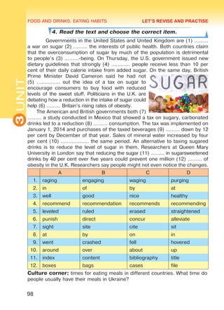 FOOD AND DRINKS. EATING HABITS
3UNIT
98
4. Read the text and choose the correct item.
Governments in the United States and United Kingdom are (1) ………
a war on sugar (2) ……… the interests of public health. Both countries claim
that the overconsumption of sugar by much of the population is detrimental
to people’s (3) ………-being. On Thursday, the U.S. government issued new
dietary guidelines that strongly (4) ………… people receive less than 10 per
cent of their daily calorie intake from added sugar. On the same day, British
Prime Minister David Cameron said he had not
(5) …………… out the idea of a tax on sugar to
encourage consumers to buy food with reduced
levels of the sweet stuff. Politicians in the U.K. are
debating how a reduction in the intake of sugar could
help (6) ……… Britain’s rising rates of obesity.
The American and British governments both (7)
……… a study conducted in Mexico that showed a tax on sugary, carbonated
drinks led to a reduction (8) ……… consumption. The tax was implemented on
January 1, 2014 and purchases of the taxed beverages (9) ……… down by 12
per cent by December of that year. Sales of mineral water increased by four
per cent (10) ……………… the same period. An alternative to taxing sugared
drinks is to reduce the level of sugar in them. Researchers at Queen Mary
University in London say that reducing the sugar (11) ……… in sugarsweetened
drinks by 40 per cent over five years could prevent one million (12) ……… of
obesity in the U.K. Researchers say people might not even notice the changes.
A B C D
1. raging engaging waging purging
2. in of by at
3. well good nice healthy
4. recommend recommendation recommends recommending
5. leveled ruled erased straightened
6. punish direct concur alleviate
7. sight site cite sit
8. at by on in
9. went crashed fell hovered
10. around over about up
11. index content bibliography title
12. boxes bags cases file
Culture corner: times for eating meals in different countries. What time do
people usually have their meals in Ukraine?
LET’S REVISE AND PRACTISE
Право для безоплатного розміщення підручника в мережі Інтернет має
Міністерство освіти і науки України http://mon.gov.ua/ та Інститут модернізації змісту освіти https://imzo.gov.ua
 