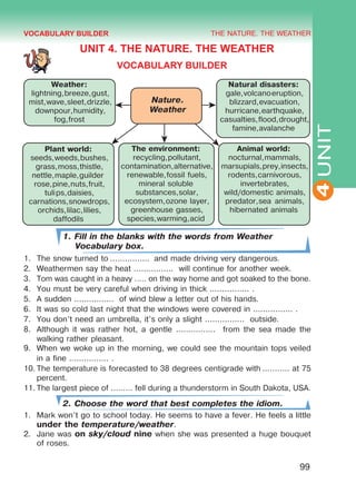 THE NATURE. THE WEATHER
4
99
UNIT
UNIT 4. THE NATURE. THE WEATHER
VOCABULARY BUILDER
Nature.
Weather
Weather:
lightning,breeze,gust,
mist,wave,sleet,drizzle,
downpour,humidity,
fog,frost
Natural disasters:
gale,volcanoeruption,
blizzard,evacuation,
hurricane,earthquake,
casualties,flood,drought,
famine,avalanche
Plant world:
seeds,weeds,bushes,
grass,moss,thistle,
nettle,maple,guilder
rose,pine,nuts,fruit,
tulips,daisies,
carnations,snowdrops,
orchids,lilac,lilies,
daffodils
The environment:
recycling,pollutant,
contamination,alternative,
renewable,fossil fuels,
mineral soluble
substances,solar,
ecosystem,ozone layer,
greenhouse gasses,
species,warming,acid
Animal world:
nocturnal,mammals,
marsupials,prey,insects,
rodents,carnivorous,
invertebrates,
wild/domestic animals,
predator,sea animals,
hibernated animals
1. Fill in the blanks with the words from Weather
Vocabulary box.
1.	 The snow turned to ................  and made driving very dangerous.
2.	 Weathermen say the heat ................ will continue for another week.
3.	 Tom was caught in a heavy ..... on the way home and got soaked to the bone.
4.	 You must be very careful when driving in thick ................ .
5.	 A sudden ................ of wind blew a letter out of his hands.
6.	 It was so cold last night that the windows were covered in ................ .
7.	 You don’t need an umbrella, it’s only a slight ................ outside.
8.	 Although it was rather hot, a gentle ................ from the sea made the
walking rather pleasant.
9.	 When we woke up in the morning, we could see the mountain tops veiled
in a fine ................ .
10.	The temperature is forecasted to 38 degrees centigrade with ........... at 75
percent.
11.	The largest piece of ......... fell during a thunderstorm in South Dakota, USA.
2. Choose the word that best completes the idiom.
1.	 Mark won’t go to school today. He seems to have a fever. He feels a little
under the temperature/weather.
2.	 Jane was on sky/cloud nine when she was presented a huge bouquet
of roses.
VOCABULARY BUILDER
Право для безоплатного розміщення підручника в мережі Інтернет має
Міністерство освіти і науки України http://mon.gov.ua/ та Інститут модернізації змісту освіти https://imzo.gov.ua
 