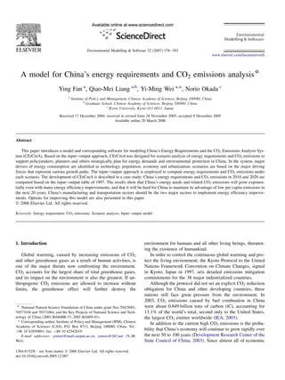 Environmental Modelling & Software 22 (2007) 378e393
                                                                                                                              www.elsevier.com/locate/envsoft




   A model for China’s energy requirements and CO2 emissions analysis*
                           Ying Fan a, Qiao-Mei Liang a,b, Yi-Ming Wei a,*, Norio Okada c
                                 a
                                     Institute of Policy and Management, Chinese Academy of Sciences, Beijing 100080, China
                                              b
                                                Graduate School, Chinese Academy of Sciences, Beijing 100080, China
                                                             c
                                                               Kyoto University, Kyoto 611-0011, Japan
                           Received 17 December 2004; received in revised form 28 November 2005; accepted 9 December 2005
                                                           Available online 20 March 2006




Abstract

    This paper introduces a model and corresponding software for modeling China’s Energy Requirements and the CO2 Emissions Analysis Sys-
tem (CErCmA). Based on the inputeoutput approach, CErCmA was designed for scenario analysis of energy requirements and CO2 emissions to
support policymakers, planners and others strategically plan for energy demands and environmental protection in China. In the system, major
drivers of energy consumption are identiﬁed as technology, population, economy and urbanization; scenarios are based on the major driving
forces that represent various growth paths. The inputeoutput approach is employed to compute energy requirements and CO2 emissions under
each scenario. The development of CErCmA is described in a case study: China’s energy requirements and CO2 emissions in 2010 and 2020 are
computed based on the inputeoutput table of 1997. The results show that China’s energy needs and related CO2 emissions will grow exponen-
tially even with many energy efﬁciency improvements, and that it will be hard for China to maintain its advantage of low per capita emissions in
the next 20 years. China’s manufacturing and transportation sectors should be the two major sectors to implement energy efﬁciency improve-
ments. Options for improving this model are also presented in this paper.
Ó 2006 Elsevier Ltd. All rights reserved.

Keywords: Energy requirement; CO2 emissions; Scenario analysis; Inputeoutput model




1. Introduction                                                                  environment for humans and all other living beings, threaten-
                                                                                 ing the existence of humankind.
   Global warming, caused by increasing emissions of CO2                            In order to control the continuous global warming and pro-
and other greenhouse gases as a result of human activities, is                   tect the living environment, the Kyoto Protocol to the United
one of the major threats now confronting the environment.                        Nations Framework Convention on Climate Changes, signed
CO2 accounts for the largest share of total greenhouse gases,                    in Kyoto, Japan in 1997, sets detailed emissions mitigation
and its impact on the environment is also the greatest. If an-                   commitments for the 38 major industrialized countries.
thropogenic CO2 emissions are allowed to increase without                           Although the protocol did not set an explicit CO2 reduction
limits, the greenhouse effect will further destroy the                           obligation for China and other developing countries, these
                                                                                 nations still face great pressure from the environment. In
                                                                                 2003, CO2 emissions caused by fuel combustion in China
 *
   National Natural Science Foundation of China under grant Nos.70425001,        were about 0.849 billion tons of carbon (tC), accounting for
70573104 and 70371064, and the Key Projects of National Science and Tech-        13.1% of the world’s total, second only to the United States,
nology of China (2001-BA608B-15, 2001-BA605-01).                                 the largest CO2 emitter worldwide (IEA, 2003).
 * Corresponding author. Institute of Policy and Management (IPM), Chinese
                                                                                    In addition to the current high CO2 emissions is the proba-
Academy of Sciences (CAS), P.O. Box 8712, Beijing 100080, China. Tel.:
þ86 10 62650861; fax: þ86 10 62542619.                                           bility that China’s economy will continue to grow rapidly over
   E-mail addresses: ymwei@mail.casipm.ac.cn, ymwei@263.net (Y.-M.               the next 50 to 100 years (Development Research Center of the
Wei).                                                                            State Council of China, 2003). Since almost all of economic

1364-8152/$ - see front matter Ó 2006 Elsevier Ltd. All rights reserved.
doi:10.1016/j.envsoft.2005.12.007
 