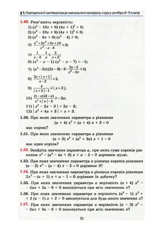 § 1. Повторення й систематизація навчального матеріалу з курсу алгебри 8~9 класів
1.49. Розв'яжіть нерівність:
1) (Xі
- 10* + 9) (Ах + І)2
> 0;
2) (х2
- IOjc + 9) (4* + І)2
< 0;
3) (х2
- 6* + 8) (X2
- 4) > 0;
4) * ! + 2 x 2
+ 5* +10 ,.. 0 .
х2
-х~6
5)
х-2 X х+2
6) (х2
- X - 1) (X2
- X - 7) < -5;
7) (x2
-2x){2x-9)-9-^f^ <0;
X -ЇХ
8) ^ ± І І > 1 ;
10) « Ц ^ Ш ^ - Я *
11) х2
- 2х - 3< Зх ~ 3;
12) I X2
+ Ах + З І > а; + 3.
1.50. При яких значеннях параметра а рівняння
(а + 4) X2
+ (а + 4) ж + 3 = 0
має корені?
1.51. При яких значеннях параметра а рівняння
(а + 3) ж2
+ (а2
+ За) х + 1 - 0
має один корінь?
1.52. Знайдіть значення параметра а, при яких сума коренів рів-
няння X2
~ (а2
- 4а + 3) X + а - 2 = 0 дорівнює нулю.
1.53. При яких значеннях параметра а різниця коренів рівняння
(а - 2) X2
- (а - 4) * - 2 = 0 дорівнює З?
1.54. При яких значеннях параметра а різниця коренів рівняння
2*2
- ( a + l)jc + o — 1 = 0 дорівнює їх добутку?
1.55. При яких значеннях параметра а нерівність (а + 4) х2
-
- 2ах + 2а — 6 < 0 виконується при всіх значеннях х?
1.56. При яких значеннях параметра а нерівність (а2
- 1) х2
+
+ 2 ( а - 1 ) л ; + 2 > 0 виконується для будь-якого значення х?
1.57. При яких значеннях параметра а нерівність (а - 3) х2
-
- 2аX + За - в > 0 виконується при всіх значеннях ж?
10
 