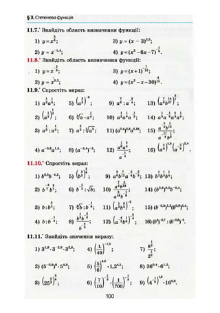 § 3. Степенева функція
11.7.° Знайдіть область визначення функції:
1) і/ = *"; 3) у = (X - З)2 6
;
2) у - X1
'4
; 4) у = (х2
-6х-7)~».
11.8.° Знайдіть область визначення функції:
1) У = х
2)у = Xs
'2
;
11.9.° Спростіть вираз:
3) у = (ж + І) !2
;
4) i/ = {jez
-x-3Ö)s
.
1) а2
а3
; 5) ( J ) ;
2) U)3
;
3) а2
:а3
;
ja •а*;
7) а3
9) а8
: а 4
;
і і -1
10) а2
ай
а 3
;
13)
( і « V
Iа*Ь 27
) ;
11) (а0,4
)0
'8
а0,18
; 15)
1 1 5 1
14) а3
а ®а^а8
;
Л L
а 2
Ь12
.і1 і :
а 4
б3
,1.8 .
4) а~0,6
а1,6
; 8) (а"2
'4
)"3
;
11.10/ Спростіть вираз:
12) 16) (а°) (а"®) .
1) t>3
-V4
'2
; 5) W ,
5 7 3 2 1 1 1
9) ав
ЬГ2
а *Ъ~ъ
; 13) b2
b3
bl
-,
-Я 3
2) b7
b7
;
3) b:b3
;
4) b:b 4
;
7 5
р,в0,5і_—0.4.
6)fc"2
:Vb; 10) 14) (bü
T'a
b
аГв
Ь*
7 1 1 ) (oM) ;
8) 12)І
b5
л4
;
15) (b
16)(Ь4
Т0
-7
:ф-°*Г
11.11.° Знайдіть значення виразу:
1)31 8
.3 26
.32
'8
; 4) 7 ) 4
2й
2) (5 ° Y-54
'8
;
14.5
3)
я
(25^ )4
;
5)
6)
•1,24
'5
;
UOІ 700/
8) 360,4
-61,г
;
9) (4-І) .іб0 в
100
 