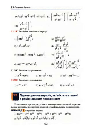 § 3. Степенева функція
9)
10)
(l2 3
• 18 3
- б3
'5
) -5*4
-258
; 11)
( л .5 v e
З в .7 в
U r ^ j
11.19." Знайдіть значення виразу:
1) 3432
2) 104
• 404
>5*;
3 1 2
3) 0,0016 4
-0,04 2+0,216"®;
( 3 і Л-і ( з в Л
12828
* 27 9
162
-81s
і і * э
„ 3е
-168
, t 93
-4 в J
5)
32°'24
'4°'7
640,в
* 160,25
'
І і 5
12® 3я
*7а
6) г ї
73
-8 в
7)
і
( г г V1
*®
5 3
-3 3
г їв8
)
( І і^
4) 625"1я5
-251,5
*125а
;
11.20." Розв'яжіть рівняння:
1) х^ =0,04; 2) (х-2)^ =32;
11.21." Розв'яжіть рівняння:
8)
813
• 8 9
ї ?
{ п ц ^
29
-275
18 7Ї
3 е
-128"®;
3) (х2
-2х) 4
=-1
1) ж"1,6
= 27; 2) (jc-l)~s
=100; 3) (ж - 5)7
=0.
НПеретворення виразів, які містять степені
з раціональним показником
Розглянемо приклади, у яких виконуються тотожні перетво-
рення виразів, що містять степені з раціональним показником.
ПРИКЛАД 1 Спростіть вираз:
1) (За0
-3
+ &°-2
) (а0
-3
- 4&0,2
) - (о0
'3
+ 2Ь0 2
) (а0
'3
- 2b02
);
2) .
102
 