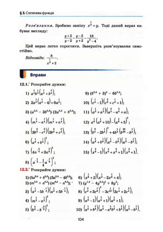 § 3. Степенева функція
Розв'язання. Зробимо заміну х3
=у. Тоді даний вираз на-
буває вигляду:
у+ 2 у- 2 16
у-2 у + 2 у2
-4
Цей вираз легко спростити. Завершіть розв'язування само-
стійно.
Відповідь:
8
і
ж3
+2
Вправи
12.1.° Розкрийте дужки:
1) а М Ы + Ъ2

2) 2а2
{а'л
-4І+ 8а2
;
3) (а0 5
- ЗЬ0
-3
) (2а0
'5
+ Ь0
'3
);
4) (т~*-п*)(т* +J);
З5) (з&*-с®)(
6) U + b O ;
7) (4n"e+3n«J ;
8) ( в - Ц а - S J ;
«г
9) (b0
'4
+ З)2
- 6b0
-4
;
10) Ü - l ) ( J + c 3
+ l ) ;
11) y + j ) U - J + a ) ;
12) a* (a® +lo)-(a^ +б) ;
/ 3 1 2 1 /23 !
13) lb5
-2b 3
) +4b6
lb30
-b2
j;
14) (a^+6®) (o® -ft®)(a^ - );
15) (x®-l)(*®+*® + l)(*'+l).
12.2.° Розкрийте дужки:
1) (5a0
'4
+ Ьи
'г
) (Заи
*4
- 4Ьии
); 6) (*• +г)(х®-2*®+4);
2) (m0
'5
+ nua
) (mu
'&
- п"У, ' 7) {ylb
- 4y"*f + 8y*;-0,5 „0,5
3) (a3
-5b 0 (a3
+5b 4
);
4) (m^-J) ;
5) (&L&-I) ;
8) У + 3c®) - З с ^ (зс* +2J);
9) (e*-l)(a* + l)(a*+l);
10) (а®+бИ(а*-аМ+Ь*)(а*-Ь®).
104
 