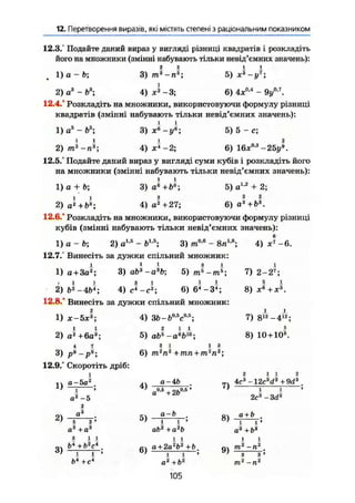12. Перетворення виразів, які містятьстепеніз раціональним показником
12.3." Подайте даний вираз у вигляді різниці квадратів і розкладіть
його на множники (змінні набувають тільки невід'ємних значень):
1) а - Ь; 3) т}-п&
; 5) х * - і Л
2) а3
- Ь3
; 4) х2
-3; 6) 4х0А
- 9y 0 J
.
12.4.° Розкладіть на множники, використовуючи формулу різниці
квадратів (змінні набувають тільки невід'ємних значень):
1) а5
- Ь5
; 3) 5) 5-е;
2)/п3
-л3
; 4 ) ^ - 2 ; 6) 16jc0
'3
-2Ьу*.
12.5.° Подайте даний вираз у вигляді суми кубів і розкладіть його
на множники (змінні набувають тільки невід'ємних значень):
1) а + Ь; 3)
2) а*+Ь3
;
5) а + 2;
З 2 2
4) а2
+27; 6)а8
+і>3
.
12.6.° Розкладіть на множники, використовуючи формулу різниці
кубів (змінні набувають тільки невід'ємних значень):
1 ) а - Ь ; 2 ) a w
- b 1 5
; 3) m0
'6
- 8л18
; 4) ж'-6.
12.7.° Винесіть за дужки спільний множник:
1) а + За2
; 3)ab3
-a3
b-, 5)тЕ
-тЕ
;
2) 4) с ^ - Л 6 ) 6 * - З П
12.8.° Винесіть за дужки спільний множник:
2
1) ж-5ха
;
2) a2
+6a3
;
3) рї-рї;
12.9.° Скоротіть дріб:
і
а-5а2
4) ЗЬ-Ьо і
с0 Б
;
5)
з і і з
6) m ' n 4 m n + m 2
n a
;
1)
2)
3)
a
а2
-5
2
fl3
,з
4)
5)
,3а" +о*
з 11
Ь* +Ь2
с*
 і
Ь* +сл
а-Ab
в0,5
+ 2Ь0,5
'
а-Ь
І 1 '
ab2
+a2
b
і і
6) Іа + 2а2
(>2
+Ь
і і
а2
+ Ь2
105
7)
8)
9)
7) 2-2*;
5 і
8) х6
+*3
.
7) 8 ^ - 4 ^ ;
5
8) 10+10"8
.
? 1 1 ?
4с3
-12c3
cf3
+ 9d3
і І
2с3
- 3d3
а + Ь
і і
а3
+Ь8
т' -п*
 
