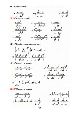 § 3. Степенева функція
ю )
Xе
-6л-3
12.10.° Скоротіть дріб:
і
а + 2а3
з і
. . . а4
+7а2
,
J !
а- 49а2
12)
і і
ЗО5
- б5
і 1'
105
- 2 5
І)
2)
3)
2
а3
+2
5 1
4)
і 5
-т-п
5 5
а-Ь
т п
2
5)
6)
а-Ь
2 11 2 '
а3
+а3
Ь3
+Ь3
„ 0 , 5 .0.5
а -Ь
а-Ь
х+2х°-У*+у'
7)
8)
9)
а-а2
Ь
12.11.' Знайдіть значення виразу:
1} (^Ч^у1)-И'-МГ1);
а-125.
2 '
а3
-25
1 ä
тв
-36тв
,
І і '
т*-6т*
І І
244
-в4
і і '
б4
-24
2)
f
1 і і і
52.33 +53.32
1 1
5® +3®
^ з і і з
34-
22
-32
'24
і і
24
- З4
12.12.° Спростіть вираз:
1)
а-Ь
0,5 1.0,5
а -Ь
„1.5 1,1,6а ~Ь
а-Ь
0,5 ,0,5 0,5
2 в z£ +
а
а +Ь
+ Ь0.5
0,5 .0,6 »
а —о
4)
5)
1
I i i
о2
+2о4
&4
+ Ь2
і 2
а~а*Ь1
1 S 5 7
а*Ь6
-а%*
і ! 1'
а4
і>4
+Ь2
2 1
З/а2
+Ь2
а3
(а-Ь)
2 * З З
(,а-аЬ)3
а2
-Ь2
3)
12.13.° Спростіть вираз:
1)
т + п
і
т3
+п
2) (і-а3 6
) (1+а38
+аІВ)+і).
1
4-а6
3)
4)
(а^-гЗ):
( 5
ь4
тг
-тг
тг
+т
2-а 12
Ш —ffl щ2
+ ш
пг^п*

106
 