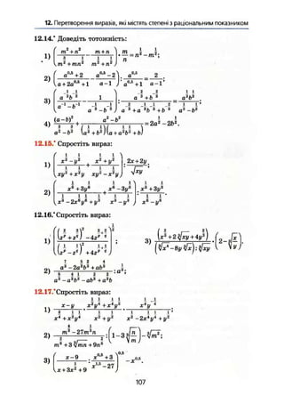 12. Перетворення виразів, які містять степені з раціональним показником
12.14." Доведіть тотожність:
1)
2)
3)
/ 2 2т + п т + п
тг
+тп2
т2
+п2
- 2
п
( а°*+ 2
V а + 2а0
'5
+1
/
.і Л
а'Ъ*
а 1
—ft-1
а°-5
-2У gc,s
_ 2 .
а-1 )'а°-5
+1 а-Ґ
а 3
-Ь
2 2
а~3
+і> 3
4) ^ + -
„2
и2
а —о
12.15.* Спростіть вираз:
і і
а3
»3
? _1 Л І 1
а 3
+а 3
b a
+Ь 3
а3
-і>3
= 2а^-2&2
.
1)
і
/2
t
і
^jty'+je2
^ ху~х'у2,
. 2х + 2уш
4*У
xR
+3у6
хв
-3ув
' і ї ї І +
і і
х3
-2х6
у6
+у3
х3
-у* J
12.16." Спростіть вираз:
і > і і
з . а.,зX +3у3
І і
XІ
- У0
1)
2)
' 2 2 г
2 2
+ г") -4гр
'
' 1 М2 1
+
1
я' -г") +4гр 1
1 5 2 4
а* -2а3
Ь3
+аЬ3
і
3)
[х3
+ 2%[ху + 4у3
)
5 1 і 2 2
о3
—öa
&3
+ a3
b
12.17/Спростіть вираз:
ї ї ї ї
х-у
D i l i
X4
+ je2
y4
ЛГ2
І/4
+х4
у2
Х*у *
2)
3)
X' + у
4 1
т3
-27т3
п
X2
-2х4
у4
+у
ї ї і
2
2
т3
+3 +
1-3
•В-
'iLv,2
.
х-9
ж + Зх2
+9
V-s
-27
•,0,5
1
107
 
