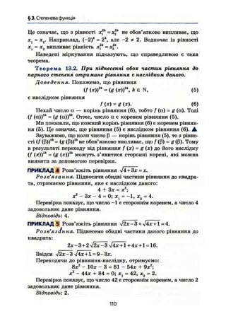 § 3. Степенева функція
Це означає, що з рівності х2к
= х2к
не обов'язково випливає, що
jCj = х2. Наприклад, (-2)4
= 24
, але -2 # 2. Водночас із рівності
• » 2к 2к
ж1 - х2 випливає рівність ж, = ж| .
Наведені міркування підказують, що справедливою є така
теорема.
Т е о р е м а 13.2. При піднесенні обох частин рівняння до
парного степеня отримане рівняння є наслідком даного.
Доведення. Покажемо, що рівняння
if U)fk
= (g (ж))2
 k є N, (5)
є наслідком рівняння
f (X) = g (ж). (6)
Нехай число а — корінь рівняння (6), тобто f (а) = g (а). Тоді
(/ (о,))2
* = {g (а))2
*. Отже, число а є коренем рівняння (5).
Ми показали, що кожний корінь рівняння (6) є коренем рівнян-
ня (5). Це означає, що рівняння (5) є наслідком рівняння (6). А
Зауважимо, що коли число ß — корінь рівняння (5), то з рівно-
сті {f (ß))2
* = (я (ß))2
* не обов'язково випливає, що f (ß) = g (ß). Тому
в результаті переходу від рівняння f (х) = g (ж) до його наслідку
(f (х))а
* = (g (ж))2
* можуть з'явитися сторонні корені, які можна
виявити за допомогою перевірки.
ПРИКЛАД 4 Розв'яжіть рівняння л/4 + Зх = х.
Розв'язання. Підносячи обидві частини рівняння до квадра-
та, отримаємо рівняння, яке є наслідком даного:
4 + Зж = X2-
,
X2
- Зж - 4 = 0; ж1 = -1, ж2 = 4.
Перевірка показує, що число -1 є стороннім коренем, а число 4
задовольняє дане рівняння.
Відповідь: 4.
ПРИКЛАД 5 Розв'яжіть рівняння $2х-3 + *j4x + l = 4.
Розв'яз І л, ня. Піднесемо обидві частини даного рівняння до
квадрата:
2ж-3+2>/2ж-3 л/4ж+І + 4ж + 1 = 16.
Звідси >/2х-3^/4х+1 = 9-Зх.
Переходячи до рівняння-наслідку, отримуємо:
8ж2
- Юж - 3 = 81 - 54ж + 9ж2
;
X2
- 44ж + 84 = 0; ж, = 42, ж2 = 2.
Перевірка показує, що число 42 є стороннім коренем, а число 2
задовольняє дане рівняння.
Відповідь: 2.
110
 