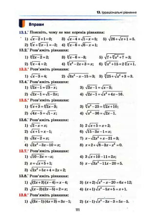 13. Ірраціональні рівняння
Вправи
Поясніть, чому не має коренів рівняння:
л/х-2 + 1 = 0; 3) х/х-4 + л/ПГх = 5; 5) -J26+Jx + 1 =5.
4) Т х ^ б + л / б 7
* ^ ;
Розв'яжіть рівняння:
ІІ2х-2 = 2; 3) Vx-6=-3; 5) 7=3;
7х-4 = 2; 4) 7х3
-2х+3=х; 6) +15 = 27х+ї.
Розв'яжіть рівняння:
>/х-3 = 4; 2) %/Зх2
-х-15 = 3; 3) ^25+7x^43=3.
Розв'яжіть рівняння:
Л / 2 Х - 1 = Л / І - 2 Х ;
Розв'яжіть рівняння:
7Х+3 = 72Х-3;
3) Л/2Х-1 = >/Х-3;
4) л/2х-1 = Vx2
+4х-16.
3) 7Х2
-25 = 72Х+Ю;
4) л/х2
~36 = л/2х-1.
5) 2 -s/xTö = X + 2;
6) -/15-Зх -1=х;
7) Х~уі2Х2
+ Х-21 = 3;
8) х + 2+л/8-Зх-х2
=0.
V4x-5 = >/і-х;
Розв'яжіть рівняння:
>/2-х = х;
Vx + l = x - l ;
л/Зх-2 = х;
л/2х2
-3х~10 = х;
Розв'яжіть рівняння:
Vl0-3x = -x;
x = Vx+5 + l;
V2x2
+5х+4 = 2х + 2;
Розв'яжіть рівняння:
У(2х+3)(х-4) = х-4;
V(x-2){2x-5) + 2 = x;
Розв'яжіть рівняння:
л/(3х-1)(4х+3) = Зх-1; 2) (х-1)л/х2
-Зх-З = 5х-5.
4) 3л/х+ЇО-11 = 2х;
5) х-л/Зх2
-Их-20 = 5.
3) (х + 2)л/х2
-х-20 =6х + 12;
4) (х+1) л/х2
-5х+5 = х+1.
111
 