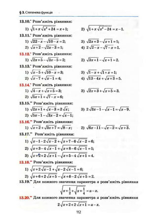 § 3. Степенева функція
13.10." Розв'яжіть рівняння:
1) ^jl + x 4x^24= х+1;
13.11." Розв'яжіть рівняння:
1) л/22-х-л/Ю-ж=2;
2) $х + 2-$2х-3 = 1;
13.12." Розв'яжіть рівняння:
1) л/2л: + 5 — л/Здг-5 = 2;
13.13." Розв'яжіть рівняння:
1) N/X-5 + V10-jc =3;
2) УІХ-7 +$х-1=4;
13.14." Розв'яжіть рівняння:
1) j4-x + VJC + 5 =3;
2) VSjc+I + V ? - ^ = 6;
13.15." Розв'яжіть рівняння:
1) $2x + l + yjx-3 = 2jx;
2) У1ЬХ-1~У13Х-2 = 4Х:
Л;
13.16." Розв'яжіть рівняння:
1) Jx+2 + y/3x + 7 = s/8-x;
13.17." Розв'яжіть рівняння:
1) yjx- 1-24Х^2+^Х+7-6у!Х-2 =6;
2 ) YJX+3-4YJXPL +У}Х+8-6УІХ-1=1;
3) ^]Х+Ь+24ХІЛ-уіх+Ь-44Х + Ї = 4.
2) <Jl + xy!x2
-24 =х-1.
3) $2х + 3-$х + 1 = 1;
4) 2$2-х-$7-х=1.
2) $Зх + 1-уІх + 1 = 2.
3) 4ї^х + 4ї+х=1;
4) Jl3-4x + yJx + 3=5.
3) $2х + 3 + [х+5 = 3.
3) 2$3x-l-yfx^l=yjx-9.
2) yj6x-ll~yJx~2 = yJx + 3.
13.18." Розв'яжіть рівняння:
yJx + 247^l+yjx-2<Jx~l =6;
yjx + 6 + 2-Jx+b-yjx+ß-2$х + 5=2,
13.19." Для кожного значення параметра а розв'яжіть рівняння
^ 1
. / J
Ж + - + . ЛГ + - =а-х.
2 V 4
13.20." Для кожного значення параметра а розв'яжіть рівняння
2 Jx+2 + 2lx + l = а-х-
112
 