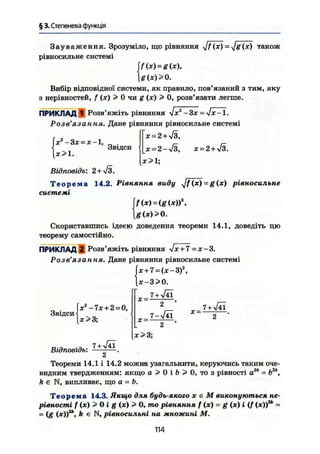 § 3. Степенева функція
З а у в а ж е н н я . Зрозуміло, що рівняння J f (ж) - Jg(х) також
рівносильне системі
[f(x) = g(x),
g{x)>0.
Вибір відповідної системи, як правило, пов'язаний з тим, яку
з нерівностей, f (х) > 0 чи g (х) > 0, розв'язати легше.
ПРИКЛАД 1 Розв'яжіть рівняння —Зх -—-Jx-1.
Розв'язання. Дане рівняння рівносильне системі
Гх = 2+>/з,
Звідси х = 2 + >/3.
х>1;
[хг
-Зх = х-1,
[х>1.
Відповідь: 2 + Я .
Т е о р е м а 14.2. Рівняння виду Jf(х)-g(х) рівносильне
системі
if(x) = (g(x)f,
g(x)>0.
Скориставшись ідеєю доведення теореми 14.1, доведіть цю
теорему самостійно.
ПРИКЛАД 2 Розв'яжіть рівняння !х + 7 = ж-3.
Розв'язання. Дане рівняння рівносильне системі
Гх + 7 = (х-3)г
,
{х-3 >0.
7 + V41
Звідси
X2
-7х+2 = 0,
X >3;
Відповідь:
7 + V41
X = -
X
2 '
7-УІ41
X —
7 +
х>3;
Теореми 14.1 і 14.2 можна узагальнити, керуючись таким оче-
видним твердженням: якщо а 3* 0 і і? > 0, то з рівності а2к
= Ь2к
,
k є N, випливає, що а - Ь.
Т е о р е м а 14.3. Якщо для будь-якого х є М виконуються не-
рівності f (ж) > 0 ig (х) > 0, то рівняння f (х) = g (х) і (/ (ж))2
* =
= (g (ж))2
*, k є N, рівносильні на множині М.
114
 
