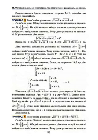 14. Метод рівносильних перетворень при розв'язуванні ірраціональних рівнянь
Скориставшись ідеєю доведення теореми 14.1, доведіть цю
теорему самостійно.
ПРИКЛАД 3 Розв'яжіть рівняння >І2х-3 + -J4x + 1 = 4.
. Розв'язання. Областю визначення цього рівняння є множи-
на М На цій множині обидві частини даного рівняння
набувають невід'ємних значень. Тому дане рівняння на множи-
ні М рівносильне рівнянню
(j2x-3 + l4x + lf = 42
.
Звідси 2*-3 + 2 л/2ж-Зл/4ж + 1 + 4*+1 = 16; yj2x-3 лІ4х + і = 9-3*.
Ліва частина останнього рівняння на множині М
- [1-І
набуває невід'ємних значень. Тому права частина, тобто 9 - Зж,
має також бути невід'ємною. Звідси 9 - Зж > 0; х < 3. Тоді на
'•-[Iі*]множині М, обидві частини рівняння j2x - 3 [4х +1 = 9 — Зх
набувають невід'ємних значень. Отже, за теоремою 14.3 це рів-
няння рівносильне системі
f(2ж - 3) (4ж +1) = (9 - Зж)а
,
ІЗ.
ж2
-44*+ 84-0,
З
12
<ж<3;
ж = 2,
X = 42,
5<ж<3;
X = 2.
Рівняння sj2x-3 + sj4x + l =4 можна розв'язувати й інакше.
Розглянемо функції f(x) = і g(x) = -Jix + l. Легко пере-
конатися (зробіть це самостійно), що ці функції є зростаючими.
Тоді функція у = yJ2x - 3 + -*/4ж-+• 1 є зростаючою на множині
М +co
j- Отже, дане рівняння має не більше ніж один корінь.
Нескладно помітити, що х = 2 є коренем розглядуваного рівняння.
Відповідь: 2.
ПРИКЛАД 4 Розв'яжіть рівняння уі2Х-5 + ^Х+2 = уі2Х + 1.
Розв'язання. Областю визначення даного рівняння є множи-
на М = Г|;+»|. Обидві частини даного рівняння на цій множині
набувають невід'ємних значень. Тому дане рівняння на множи-
115
 