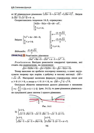 § 3. Степенева функція
ні М рівносильне рівнянню {j2x-5 + Jx + 2) =Ш х + 1) . Звідси
2j2x-5 Jx + 2 = 4-x.
Скориставшись теоремою 14.3, отримуємо:
f4(2x-5) (jc+2) = (4-ж)2
,
Звідси
12
7jc + 4JC —56 = 0,
5.
<x<4;
Відповідь:
-2 + бл/ГГ
X =
x-
-2-6лЯІ
7
-2 + 6 л/lT
-<x<4.
2
ПРИКЛАД 5 Розв'яжіть рівняння
J4x2
+9x + b-j2x2
+x-l = Jx2
-1.
Роз в язання% Вигідно розкласти квадратні тричлени, які
стоять під радикалами, на множники:
Л X +1) (4х + 5) - J(x+1) (2х -1) = J(x -1) (х +1).
Тепер важливо не зробити поширену помилку, а саме: засто-
сувати теорему про корінь з добутку в такому вигляді: Job =
= Ja • Jb. Насправді записана формула справедлива лише для
a > 0 i b > 0 , а якщо а < 0 і b < 0, то Jab = yf-a •
Оскільки областю визначення даного рівняння є множина
U [1;+°°) U {-1} (рис. 14.1), то дане рівняння рівносиль-
не сукупності двох систем і одного рівняння.
Рис. 14.1
1)
х>1,
[л/лс + 1 j4x + 5-Jx + lj2x~l = Jx-l Jx + 1;
х>1,х>1,
[j2x-l + Jx-l = j4x + 5; {2J2x-1 Jx-1 = x + 7
116
 