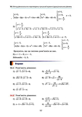 14. Метод рівносильних перетворень при розв'язуванні ірраціональних рівнянь
(х>1, fx>l,
[4(2x-1)(х-1) = х2
+ 14х + 49; |7х2
-26х-45 = 0;
х>1,
* =
ж = 5.
х =
2)
<- 5
4 '
л/-х -1 у/-4х - 5 - V-* -1 V-2JC + 1 = у/-х+1 УІ-х-1;
л/-2х + 1 + -/-х + 1 = л/-4х-5;2 yj-2x +1 V-x+l =-х-7;
х<-7,
(х<~7, jx<~7, [х = 5,
[4 (2* -1) (X -1) = X2
+14* + 49; [7х2
- 26* - 45 = 0;
7"
Зрозуміло, що ця система розв'язків не має.
3) * + 1 = 0; X = -1.
Відповідь: -1; 5.
ГВправи
14.1.° Розв'яжіть рівняння:
1) V ^ T V ^ + 4 = 6;
2) л/2х + 3 у/х-2=3;
5)
х-2 і т
- = УІХ-4;
УІ2Х-7
6) л/х-9 + >/х =
36
л/х-9'
3) + l V* + 2=4;
4) Vx >/l —JC =х;
14.2.° Розв'яжіть рівняння:
1) л/х + 2 л/х + 8 =4;
2) х-1 = уі2х-5 yjx+ї;
7) л/7-х + - Д = = 2л/5х + 37.
V 7 - X
3)
л/^Т
4) . 1 2
-л/2х + 3 = л/х + 10.
л/х+ 10
117
7
 