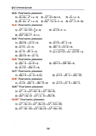 § 3. Степенева функція
14.3.° Розв'яжіть рівняння:
1) $4 + 2х-х2
= х-2; 3) л/х2
+8 = 2х + 1; 5) 4х = х-1;
2) Ig-4X-X2
= Х + 4; 4) $2х2
-7х + 5^1-х; 6) $х2
-1=3-2х.
14.4.* Розв'яжіть рівняння:
1) УІХ2
-4х + 13 = ^х + 2;
2) $2х2
+8х + 7-2 = х;
14.5." Розв'яжіть рівняння:
1) ч/2х + 6-л/х + 1=2;
2) yjx + б - л / j c = 1 ;
3) Vx-5-V9~x = l;
4) л/2х + 5 = 8 - 7 x ^ 1 ;
14.6." Розв'яжіть рівняння:
1) >/2х-4 — л/х + 5 =1;
2) V* + l l - V 2 x + l = 2 ;
14.7." Розв'яжіть рівняння:
1) л/Зх+4 + sjx-4 = 2jx;
14.8.* Розв'яжіть рівняння:
1) $х + 3-уІ2х-1-уІдх-2 = 0; 2) Jx + 1 + Jx-l =$3х-1.
14.9." Розв'яжіть рівняння:
1) $х2
-4 + yJx2
+2х-8^$х2
-6х + 8;
2) YJIX2
+5X+2-4X2
+ Х-2 = >/ЗХ+6.
14.10." Розв'яжіть рівняння:
1) $Х
2
-ЗХ + 2 + $Х2
-6Х + 8 = УІХ2
-11Х + 18;
2) Ух2
- Зх -10 + л/х2
+ Зх+2 = л/х2
+ 8х +12.
118
3) л/х + 2 =1-х.
5) л/х + 5 + л/5-х = 4;
6) ч/3х-і+л/дг + 3=2;
7) $х + $х + 11+$х-л[х + 11=4.
3) л/Зх + 1 + Vl6-3x = 5.
2) л/х + 1-л/9-x =л/2х-12.
 