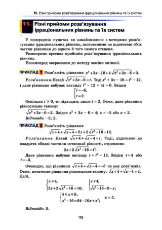 15. Різні прийоми розв'язування ірраціональних рівнянь та їх систем
Різні прийоми розв'язування
ірраціональних рівнянь та їх систем
У попередніх пунктах ви ознайомилися з методами розв'я-
зування ірраціональних рівнянь, заснованими на піднесенні обох
частин рівняння до одного й того самого степеня.
Розширимо арсенал прийомів розв'язування ірраціональних
рівнянь.
Насамперед звернемося до методу заміни змінної.
ПРИКЛАДІ Розв'яжіть рівняння х2
+ Зх -18 + 4 л/х2
+ Зх - 6 = 0.
Розв'язання. Нехай six2
+ 3х-6 = t. Тоді х2
+ Зх - 18 = t2
- 12,
і дане рівняння набуває вигляду t2
- 12 + 4f = 0. Звідси
~t = -6,
t = 2.
Оскільки t > 0, то підходить лише t = 2. Отже, дане рівняння
рівносильне такому:
л/х2
+ 3х-6 =2. Звідси х2
+ Зх - 6 = 4; х = -5 або х = 2.
Відповідь: -5; 2.
ПРИКЛАД 2 Розв'яжіть рівняння
>/х+4 + Vx-4 =2х + 2 Vx2
-16 -12.
Розв'язання. Нехай Jx + 4 + Jx-4 = t. Тоді, підносячи до
квадрата обидві частини останньої рівності, отримаємо
2х + 2 л/х2
-16 =t2
.
Дане рівняння набуває вигляду t - t2
- 12. Звідси t- 4 або
f = -3.
Очевидно, що рівняння Іх+4 + >/х-4=—3 не має розв'язків.
Отже, початкове рівняння рівносильне такому: Vx + 4 + ч/х-4 = 4.
Далі,
fx >4, jx>4,
[2х+2л/хг
-16 = 16; |Vx2
-16 = 8-х;
f 4 < x < 8 ,
о х = Ь.
X -16 = 64-16х+х ;
Відповідь: 5.
119
 