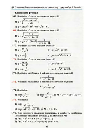 § 1. Повторення й систематизація навчального матеріалу з курсу алгебри 8~9 класів
Властивості функцій
1.68. Знайдіть область визначення функції:
1) У =
V l 7 - l 5 x - 2 x ^
х + 3
2) у = УІ12х2
-4х3
-9х-у]2-х.
1.69. Знайдіть область визначення функції:
Г 7 - , .
 І4х2
-19х + 12 '
2) у = ij X -11 (Зх—6) + -х2
+4х-2і'-
1.70. Знайдіть область значень функції:
1) у = ~~і 3) у = УІх2
+ 2х + 2;
X Т ^
2) у = х + - 4) и = 5-л/жг
-6ж + 10.
1.71. Знайдіть область значень функції:
1 } 3 )
2) = х + 4) y = 3-Vxa
-2x + 2.
1.72. Знайдіть найбільше і найменше значення функції
1
У •
X -4х + 10
1.73. Знайдіть найбільше і найменше значення функції
2
JX — 6х +11
1.74. Знайдіть:
1 X2
1) max 2) min , де М = (-«; -1) U (1; +«).
к х2
+ 2 м , / х 2
- 1
1.75. Знайдіть:
11) min-
и -х'Чгх-з
2) max {yf2—x + л/х+ї), де М = [ - 1 ; 2].
м
1.76. Для кожного значення параметра а знайдіть найбільше
і найменше значення функції f на множині М :
1) f (х) = X2
+ 4х + 5 а , М = [-1; 1];
2) f (х) = X2
- 4х, М = [-1; а], де а > -1.
12
 