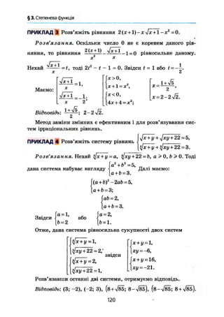 § 3. Степенева функція
ПРИКЛАД 3 Розв'яжіть рівняння 2(х + 1)-х Jx + 1 -х2
-0.
Розв'язання. Оскільки число 0 не є коренем даного рів-
2 (х +1) Jx +1 , „
няння, то рівняння — і — — — _ — 1 = 0 рівносильне даному.
X
sjx + l
Нехай = f, тоді 2f - t - 1 = 0. Звідси t - 1 або t = —.
X 2
Маємо:
V H I - 11-Ї
X
1х + 1 І .
2*
Відповідь: 2-2 72.
(х > 0,
[х + 1 = х
їх < О,
І4ж + 4 = д;2
;
X =
1 + УІ5
х = 2-2^І2.
Метод заміни змінних є ефективним і для розв'язування сис-
тем ірраціональних рівнянь.
Ux + y + ijxy + 22 = 5,
фс+у + ф ц + 2 2 = 3.
Розв'язання. Нехай tfx+y = а, фсу + 22 = b, а > 0, Ь > 0, Тоді
ПРИКЛАД 4 Розв'яжіть систему рівнянь
дана система набуває вигляду
Звідси
а = 1,
Ь = 2
або
а2
+Ь2
=5,
а + Ь = 3.
(a+b)2
-2ab = 5,
а + Ь = 3;
ab = 2,
a + b = 3.
а = 2,
6=1.
Далі маємо:
Отже, дана система рівносильна сукупності двох систем
I $jxy + 22 = 2,"
звідси
у[х + у = 2,
х + у = 1,
ху = -6,
х + і/ = 16,
[ ^ + 2 2 = 1,
Розв'язавши останні дві системи, отримуємо відповідь.
Відповідь: (3; -2), (-2; 3), (8 + 785; 8-785), (8-785; 8 + 785).
120
ж
 