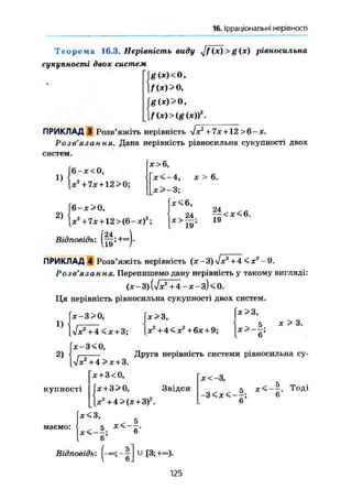 16, Ірраціональні нерівності
Т е о р е м а 16,3. Нерівність виду yjf(x) >g(x) рівносильна
сукупності двох систем
~g(x)<0,
f(x)> О,
gix)>Q,
f(x)>{g(x)f.
ПРИКЛАД 3 Розв'яжіть нерівність yjx2
+7х + 12 >6-х.
Розв'язання. Дана нерівність рівносильна сукупності двох
систем.
х>6,
X < - 4 , яг > 6.
х>~3;
х<6,
1)
[б-х<0,
2)
6-х>0,
X2
+7х + 12>(6-*)2
;
Відповідьідь: (ff;*-).
jc>—• 19
19 *
ПРИКЛАД 4 Розв'яжіть нерівність (* -
Розв'язання. Перепишемо дану нерівність у такому вигляді:
(х-3){^х2
+ 4-Х-з)<0.
Ця нерівність рівносильна сукупності двох систем.
{х>3,
1)
* - 3 > 0 , х>3,
і і 5 * > 3.
[л/ж2
+ 4 < Jc+3; * 3
+ 4 < * 2
+ 6x + 9;
2)
купності
ІХ2
+ 4>х + 3.
х + 3<0,
х + 3>0, Звідси
х2
+4>(х + 3)2
.
х<3,
6
Друга нерівність системи рівносильна су-
х<-3,
5 х<-~. Тоді
-З 6
6
маємо:
— ; Ь1
6
Відповідь: U [3; +«=).
125
 