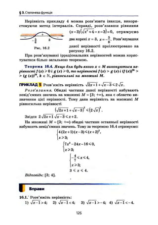 § 3. Степенева функція
Нерівність прикладу 4 можна розв'язати інакше, викори-
стовуючи метод інтервалів. Справді, розв'язавши рівняння
(х - 3) (л/х2
+ 4 - х - з) = 0, отримуємо
й
два корені X = З, X = ——. Розв'язування
б
Рис 16 2 даної нерівності проілюстровано на
рисунку 16.2,
При розв'язуванні ірраціональних нерівностей можна корис-
туватися більш загальною теоремою.
Т е о р е м а 16.4. Якщо для будь-якого х є М виконуються не-
рівності f(x)>Oig(x)> 0, то нерівності f(x)>g (ж) і (/ (ж))2
* >
> (g (ж))3
*, k є N, рівносильні на множині М.
ПРИКЛАД 5 Розв'яжіть нерівність $2х + Х + $х-3 <2/ї.
Розв'язання. Обидві частини даної нерівності набувають
невід'ємних значень на множині М = [3; яка є областю ви-
значення цієї нерівності. Тому дана нерівність на множині М
рівносильна нерівності
{УІ2Х + 1 + yjx-zf < (2 yfxf.
Звідси 2$2х + 1 <je + 2.
На множині М = [3; обидві частини останньої нерівності
набувають невід'ємних значень. Тому за теоремою 16.4 отримуємо:
[4(2ж + 1)(х-3)<(ж+2)2
,
[.х>3,
[7жг
-24ж~16<0,
х>3;
- | < * < 4 ,
х>3;
З < x < 4.
Відповідь: [3; 4].
Г Вправи
16.1.° Розв'яжіть нерівність:
1) ч/дП>4; 2) Т ^ ї < 4 ; 3) УдГЇ>-4; 4) ^ І < - 4 .
126
 