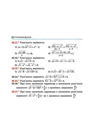 § 3. Степенева функція
16.11." Розв'яжіть нерівність:
1) (x+l)Jx2
+ l>x2
-l; 3)
2х-1 Х-5
2) & К 0 ;
.. У/Х2
+X-6 + 3X + 13
4) <1,
х + 5
3) yJx + 3<yJx-l+yJx-2.
16.12." Розв'яжіть нерівність
1) 3yfx-Jx + 3 >1;
2 ) у і і - Х 2
+ J 4 - X 2
<2;
16.13." Розв'яжіть нерівність:
1) Jx-6-Jx + 10 <1; 2) 2yfx+Jb-x>yJx + 21.
16.14." Розв'яжіть нерівність !Х + 3 + У]Х3
+ Х + 6>4..
16.15." Розв'яжіть нерівність yJx-2+Jx3
+8 < 4.
16.16." При яких значеннях параметра а множиною розв'язків
нерівності Jl-(x + 2ä)2
> ~х є проміжок завдовжки
З 5
16.17." При яких значеннях параметра а множиною розв'язків
нерівності уіі-х2
>—(х-а) є проміжок завдовжки
З 5
2
 