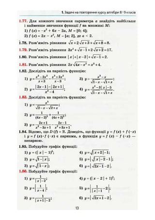1. Задачі на повторення курсу алгебри 8~9 класів
1.77. Для кожного значення параметра а знайдіть найбільше
і найменше значення функції f на множині М:
1) f (х) = -ж2
+ 6* - 2 а , М = [0; 4];
2) f (х) = 2X - X2
, М = [а; 2], де а < 2.
1.78. Розв'яжіть рівняння -fx +2лІх + 3 +Jx + S =8.
1.79. Розв'яжіть рівняння Злг2
+ Vx-1 + 2 -Jx + 2 =17.
1.80. Розв'яжіть рівняння | х | + j х-2  + У!Х-1=2.
1.81. Розв'яжіть рівняння 2х^Ах-х2
=хг
+ 4.
1.82. Дослідіть на парність функцію:
І 2 Х - 1 Н | Ї ± 1 ] ! , | , М Г
* -4 л/1-jc-Vl + jf
1.83. Дослідіть на парність функцію:
14 X5
1) y~-f==—
V2-je - л/2 + дг
2) у = ^ + і—j-;
(4л:-2)5
(4x + 2)s
2л:+ 1 2х-1
3) у = —; j .
х -Зх + 1 х +3х + 1
1.84. Відомо, що D (f) = 3L Доведіть, що функції у = f (лс) + f (-лг)
і у = f (х) • f (-х) є парними, а функція у - f (х) - f (-х) —
непарною.
1.85. Побудуйте графік функції:
1)г/ = (|*|-1)2
; 4) У=уІх+2-1;
2) y = Jl-x j; 5) у= VI* 1-2-11;
3) 6) і,=|>/аГТ-2|.
1.86. Побудуйте графік функції:
1 } V =
W T 2 ;
4)у = ( | х - 2 | + І)2
;
2) И
1
Х — 4
5) 1
- 2
1
з) У=ІХ+|_2; 6) Ї/=|72^П-2|Я
13
 