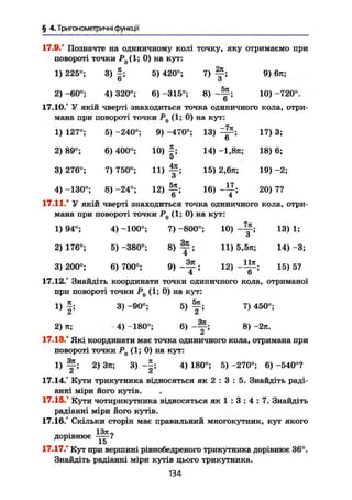 § 4.Триїономегричні функції
17.9." Позначте на одиничному колі точку, яку отримаємо при
повороті точки Р0 (1; 0) на кут:
1) 225°; 3) £ ; 5) 420°; 7) Щ-, 9) 6п;
О ö
2) -60°; 4) 320°; 6) -315°; 8) 10) -720°.
6
17.10.° У якій чверті знаходиться точка одиничного кола, отри-
мана при повороті точки Р() (1; 0) на кут:
1) 127°; 5) -240°; 9) -470°; 13)
-7л
6 '
17) 3;
2) 89°; 6) 400°; 10) я.
5'
14) -1,8л; 18) 6;
3) 276°; 7) 750°; И )
4л
з ; 15) 2,6л; 19) -2;
4) -130°; 8) -24°; 12)
5л
6 ; 16)
17
4 ; 20) 7?
17.11." У якій чверті знаходиться точка одиничного кола, отри-
мана при повороті точки Р0 (1; 0) на кут:
1) 94°; 4) -100°; 7) -800°; 10) 13) 1;
и
2)176°; 5)-380°; 8 ) ^ ; 11) 5,5п; 14)-3;
3) 200°; 6) 700°; 9) ; 12) 15) 5?
4 b
17.12.° Знайдіть координати точки одиничного кола, отриманої
при повороті точки Р0 (1; 0) на кут:
1) |; 3) -90°; 5) f ; 7) 450°;
2) ті; 4) -180°; 6) 8) -2я.
17.13.° Які координати має точка одиничного кола, отримана при
повороті точки Р0 (1; 0) на кут:
1) 2) Зя; 3) ; 4) 180°; 5) -270°; 6) -540°?
17.14.° Кути трикутника відносяться як 2 : 3 : 5. Знайдіть раді-
анні міри його кутів.
17.15." Кути чотирикутника відносяться як 1 : 3 : 4 : 7. Знайдіть
радіанні міри його кутів.
17.16.° Скільки сторін має правильний многокутник, кут якого
дорівнює
15
17.17." Кут при вершині рівнобедреного трикутника дорівнює 36°.
Знайдіть радіанні міри кутів цього трикутника.
134
 