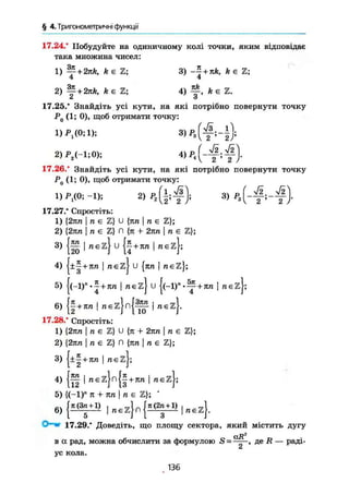§ 4.Триїономегричні функції
17.24.* Побудуйте на одиничному колі точки, яким відповідає
така множина чисел:
1 ) — + 2nk, k є Z ; 3 ) ™ + k є Z ;
4 4
2) Щ- + 2 я А , k є S ; 4 ) А є Z .
2 3
17.25.* Знайдіть усі кути, на які потрібно повернути точку
Р0 (1; 0), щоб отримати точку:
2)Р2(-1;0);
17.26." Знайдіть усі кути, на які потрібно повернути точку
jP (1; 0), щоб отримати точку:
т у * - « ЧР.(і4): з, )
17.27." Спростіть:
1 ) {2пп І п є Z } U { я / г І п є Z } ;
2 ) { 2 я п | /і є Z } П { я 4- 2 п п І п є Z } ;
3) { § | Л є г } и { 2 + л п | п є 2 } ;
4 ) | ± | + Я 7 і I n e z j U { я / г і т г є Z } ;
5) |(-l)n
.J + 7C7i І п є z j U { ( - ! ) - . 1 тгєzj;
6) j j + n | « E z [ n [ | | « E z ) .
17.28.* Спростіть:
1 ) { 2 я п I n є Z } U { я + 2 я / г | n є Z } ;
2 ) { 2 я п | n є Z } Л {ятг | тг є Z } ;
3 ) { ± | + я т г I n e z j ;
4 ) { f f І т г є й } п { | + 7 г д I raezj;
5 ) { ( - 1 ) " я + т т I n e Z } ; •
6) { « 1"Цп
{п(2
г1}|
"£
4
17.29." Доведіть, що площу сектора, який містить дугу
с(J?2
в а рад, можна обчислити за формулою S = ——, де /f — раді-
А
ус кола.
136
 