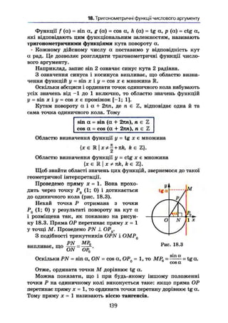 18. Тригонометричні функції числового аргументу
Функції f (а) = sin а, g (а) = cos а, h (а) = tg а, р (сс) = ctg а,
які відповідають цим функціональним залежностям, називають
тригонометричними функціями кута повороту а.
* Кожному дійсному числу а поставимо у відповідність кут
а рад. Це дозволяє розглядати тригонометричні функції число-
вого аргументу.
Наприклад, запис sin 2 означає синус кута 2 радіана.
З означення синуса і косинуса випливає, що областю визна-
чення функцій у = sin X і у = cos X є множина R.
Оскільки абсциси і ординати точок одиничного кола набувають
усіх значень від -1 до 1 включно, то областю значень функцій
у = sin X і у - cos X є проміжок [-1; 1].
Кутам повороту а і а + 2лп, де п є Z, відповідає одна й та
сама точка одиничного кола. Тому
sin а = sin (а + 2пп), п є Z
cos а = cos (а + 2лп), п є Z
Областю визначення функції у = tg х є множина
{х є 1 I + k є Z).
Областю визначення функції у = ctg х є множина
{х є М I X * nk, k є Z}.
Щоб знайти області значень цих функцій, звернемося до такої
геометричної інтерпретації.
Проведемо пряму X = 1. Вона прохо-
дить через точку Р0 (1; 0) і дотикається
до одиничного кола (рис. 18.3).
Нехай точка Р отримана з точки
Р0 (1; 0) у результаті повороту на кут а
і розміщена так, як показано на рисун-
ку 18.3. Пряма ОР перетинає пряму х = 1
у точці М. Проведемо PN J. OPQ.
З подібності трикутників OPN і ОМР0
уі
tga
уі
tga
/
Аа "ІЗ
 0 N j 1 X
випливає, що
PN
ON
_МР0
ОРп
Рис. 18.3
Оскільки PN - sin a, ON = cos а, OP. = 1, то M R = а ш а
= tg а.0
° сов а
Отже, ордината точки М дорівнює tg а.
Можна показати, що і при будь-якому іншому положенні
точки Р на одиничному колі виконується таке: якщо пряма ОР
перетинає пряму х = 1, то ордината точки перетину дорівнює tg а.
Тому пряму X = 1 називають віссю тангенсів.
139
 