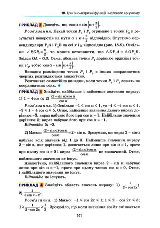 18. Тригонометричні функції числового аргументу
ПРИКЛАД 2 Доведіть, що cosa = sin|a + ^J.
Розв'язання. Нехай точки Р і Рг отримано з точки Р0 у ре-
зультаті поворотів на кути а і а +
т; відповідно. Опустимо пер-
пендикуляри РХА і Р2В на осі X і у відповідно (рис. 18.9). Оскіль-
ки ZPflP2 = ^ , то можна встановити, що ДОР,А = АОРгВ.
Звідси OA = OB. Отже, абсциса точки Р{ дорівнює ординаті точ-
ки Р2, тобто cosa^sin
Випадки розміщення точок Р1 і Р2 в інших координатних
чвертях розглядаються аналогічно.
Розгляньте самостійно випадки, коли точки Р1 і Р2 лежать на
координатних осях. •
ПРИКЛАД 3 Знайдіть найбільше і найменше значення виразу:
,. , . „. (2 - sin a) cos a
1) 1 - 4 cos a; 2) і — .
cos a
Розв'язання. 1) Оскільки -1 < cos a < 1, то -4 < -4 cos a < 4,
-З < 1 - 4 cos a < 5. Отже, найменше значення даного виразу до-
рівнює -3; вираз набуває його при cos a = 1. Найбільше значення
дорівнює 5; вираз набуває його при cos a = -1.
Відповідь: 5; -3.
г.* и г (2 - sin a) cos a _ . „ . ,,2) Маємо: = 2- sin a. Зрозуміло, що вираз 2 - sin a
cosa
набуває всіх значень від 1 до 3. Найменше значення виразу
2 - sin а, яке дорівнює 1, досягається лише при sin a = 1, проте
» . (2 - sin a) cos a „ _
при цьому cos a = 0 і вираз не визначеним. Отже,
cos a
найменшого значення не існує,
Аналогічно, найбільшого значення вираз 2 - sin а набуває
лише при sin a = -1, проте при цьому також cos а = 0. Отже,
і найбільшого значення не існує.
Відповідь: не існують.
ПРИКЛАД 4 Знайдіть область значень виразу: 1) - — 1
;
СІ COS І2ДГ
2) І
' 3 sin х-2
Розе' лз сі и н я* 1) Маємо: -1 < cos 2х < 1; 1 < 2 - cos 2х < 3;
1 > — - —>—. Зрозуміло, що коли значення cos 2х змінюється
2 - cos 2х З
141
 