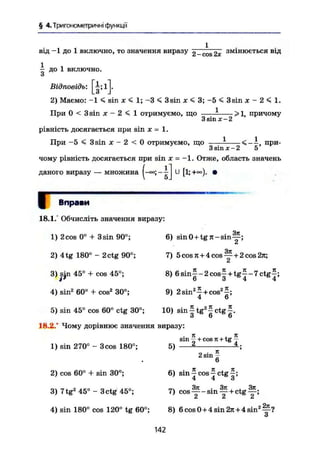 § 4.Триїономегричні функції
від -1 до 1 включно, то значення виразу 2 _c o s £х змінюється від
— до 1 включно.
и
Відповідь: [gSlJ-
2) Маємо: -1 < sin X < 1; -3 < 3sin х < 3; -5 < 3sin х - 2 < І.
>1, причому
При 0 < 3 sin X - 2 < 1 отримуємо, що
рівність досягається при sin х - 1.
При -5 < 3 sin X - 2 < 0 отримуємо, що
З sin X - 2
1 < — , при-
3 sin X - 2 5
чому рівність досягається при sin х - -1. Отже, область значень
даного виразу — множина U [1;+°°). •
.j Вправи
18.1/ Обчисліть значення виразу:
1) 2 cos 0° + 3 sin 90°;
2) 4tg 180° - 2ctg 90°;
3)|jn 45° + cos 45°;
6) sinO + t g n - s i n — ;
3jt
7) 5 cos к + 4 cos — + 2 cos 2я;
с*
8) 6 s i n f - 2 c o s f + t g £ - 7 c t g £ ;
О 3 4 4
4) sin2
60° + cos2
30°;
5) sin 45° cos 60° ctg 30°;
18.2.° Чому дорівнює значення виразу:
9) 2 s m ^ + cos2
^;
4 6
•Я я.
10) s i n f t g ^ c t g f .
1) sin 270° - 3 cos 180°;
2) cos 60° + sin 30°;
3) 7tg2
45° - 3 ctg 45°;
4) sin 180° cos 120° tg 60°;
5)
Л , 7C
sin — + cos тс + tg —
)
n • К2 sin-
• К JC Я6) sin-cos-ctg-;
4 4 3
РТЧ 3n . 3N , . . 3jt7) cos у - s i n y + c t g ~2
8) 6cos0 + 4sin2л+4sin2
^?
О
142
 