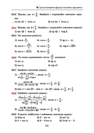 18. Тригонометричні функції числового аргументу
18.3.° Відомо, що а = Знайдіть і порівняйте значення вира-
6
зів:
. 1) sin 2а і 2 sin а; 2) cos За і 3 cos а.
18.4/ Відомо, що ß = Знайдіть і порівняйте значення виразів:
1) sin 4ß і 4sin ß; 2) tg 4ß і 4tg ß.
18.5.° Чи можлива рівність:
4 я
1) cosa = —; 4) cosa = -; 7) tg а =-4;
7 З
2) sina = - — ; 5) c o s a ^ I 8) ctga = V26?
4 4
3) s i n a = - ^ 2 ; 6) sina = f ;
8
Vs
18.0/ Чи може дорівнювати числу ™ значення:
1) sin a; 3) tg a;
2) cos a; 4) ctg a?
18.7/ Знайдіть значення виразу:
,. sin 2a + cos 2a л
1) г , якщо а = -;
sin ( a - ^ ) + 3 t g a
ол sin (a + ß) Л JC
2 )
sin (a - ß) + cos (a + ß)' Я К Щ О a =
3 ' ß =
6 !
3) (sin a + sin ß)2
- (sin a - sin ß)2
, якщо a = ß = v-
о 4
18.8/ Знайдіть значення виразу:
л/І sin ( a + 1 j + V i cos ( a + ^ )
1) TZ ' X якщо a = J
sin 3ß-sinßtga п г, я
cos 3a-3 sin (3a+ 3ß)' я к щ о а =
з '
18.9/ Укажіть найбільше і найменше значення виразу:
1)3 sin а; 3) 2 - sin а; 5) sin2
а;
2) 4 +cos а; 4) 6 - 2cos a; 6 ) 2 c o s z
a - 3 .
143
 