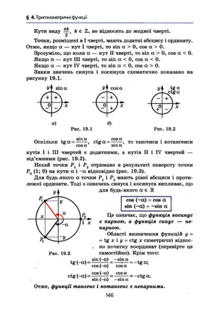 § 4.Триїономегричні функції
Кути виду — , k є Z, не відносять до жодної чверті.
2
Точки, розміщені в І чверті, мають додатні абсцису І ординату.
Отже, якщо а — кут І чверті, то sin а > 0, cos а > 0.
Зрозуміло, що коли ос — кут II чверті, то sin а > 0, cos а < 0.
Якщо а — кут III чверті, то sin а < 0, cos а < 0.
Якщо а — кут IV чверті, то sin а < 0, cos а > 0.
Знаки значень синуса і косинуса схематично показано на
рисунку 19.1.
sin а
а) б)
Рис. 19.1 Рис. 19.2
Оскільки tg а =
з т а
ctg а =
cos а
то тангенси і котангенси
cos a sin а
кутів І і III чвертей є додатними, а кутів II і IV чвертей —
від'ємними (рис. 19.2).
Нехай точки Р і Рг отримано в результаті повороту точки
Р0 (1; 0) на кути а і - а відповідно (рис. 19.3).
Для будь-якого а точки Р1 і Р2 мають рівні абсциси і проти-
лежні ординати. Тоді з означень синуса і косинуса випливає, що
для будь-якого а є Е
Рг.
УІ
у Х
-4а
Р
 1 0
*-І х
у Х
-4а
Р
 1 0
*-
J „ Ті X
а у
—л ^
cos (-а) = cos а
sin (-а) = -sin а
Рис. 19.3
tg(-a) =
ctg (-а) =
Це означає, що функція косинус
є парною, а функція синус — не-
парною.
Області визначення функцій у =
- tg X і у - ctg X симетричні віднос-
. но початку координат (перевірте це
самостійно). Крім того:
sin {-a) -sin а
cos (-а)
cos (-а)
cosa
cosa
= -tga;
= -ctga.
sin (-a) -sin а
Отже, функції тангенс і котангенс є непарними.
146
 