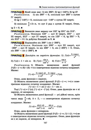 19. Знаки значень тригонометричних функцій
ПРИКЛАД 1 Який знак має: 1) sin 280°; 2) tg (-140°); 3) tg 2?
Розв'язання. 1) sin 280° < 0, оскільки кут 280° є кутом
IV чверті;
2) tg (-140°) > 0, оскільки кут -140° є кутом III чверті;
3) оскільки ^ < 2 < л , то кут 2 рад є кутом II чверті. Отже,
с*
tg 2 < 0. •
ПРИКЛАД І Визначте знак виразу cos 123° tg 231° sin 312°.
Розв'язання. Оскільки 123° — кут II чверті, 231° — кут
III чверті, 312° — кут IV чверті, то cos 123° < 0, tg 231° > О,
sin 312° < 0 і їх добуток більший за 0. •
ПРИКЛАД 3 Порівняйте sin 200° і sin (-200°).
Po З в Я 3 Сі W Ы Я• Оскільки кут 200° — кут III чверті, кут
-200° — кут II чверті, то sin 200° < 0, sin (-200°) > 0. Отже,
sin 200° < sin (^200°). •
ПРИКЛАД 4 Дослідіть на парність функцію: І) /(*)= 1 +
° ° S
* ;
2) f (X) = 1 + sin ж; 3) 4> =
cos X x-l
Розв'язання. 1) Область визначення даної функції
D(f)~ (~ео; 0) U (0; -К») є симетричною відносно початку координат.
Маємо:
1 + сов (-ж) _ 1 + cos х
i-xf
Отже, дана функція є парною.
2) Область визначення даної функції D (f) = (-«; +») є симе-
тричною відносно початку координат. Маємо:
f (-ж) = 1 + sin (—ж) = 1 - sin х.
Тоді f (-ж) Ф f (ж); / (-ж) * -/ (ж). Отже, дана функція не є ні
парною, ні непарною.
3) Область визначення даної функції — усі дійсні числа, крім
чисел виду ~+nk, k є Z, — є симетричною відносно початку
А
координат. Маємо:
cos (-аг) cos X
Отже, дана функція є непарною.
4) Область визначення даної функції D (f) - (-«; 1) U (1; +«>) не
є симетричною відносно початку координат. Отже, дана функція
не є ні парною, ні непарною. •
147
 