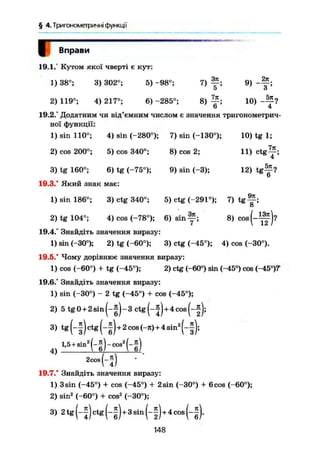§ 4.Триїономегричні функції
Вправи
10.1.' Кутом якої чверті е кут:
1) 38°; 3) 302°; 5) -98°; 7)
Зл
5 ;
9)
2л
' з ;
8) т , 10)
4
2) 119°; 4) 217°; 6) -285°;
19.2.° Додатним чи від'ємним числом є значення тригонометрич-
ної функції:
1) sin 110°; 4) sin (-280°); 7) sin (-130°);
2) cos 200°; 5) cos 340е
;
3) tg 160°; 6) tg (-75°);
19.3.' Який знак має:
1) sin 186°; 3) ctg 340°;
8) cos 2;
9) sin (-3);
10)tg 1;
.771
11) Ctg
4 '
12) t g ^ ?
9л
5) ctg (-291°); 7) t g ^ ;
4) cos (-78°); 6) sin у ; e» - H S ) ,2) tg 104°;
19.4.° Знайдіть значення виразу:
1) sin (-30°); 2) tg (-60°); 3) ctg (-45°); 4) cos (-30°).
19.5." Чому дорівнює значення виразу:
1) cos (-60°) + tg (-45°); 2) ctg (-60°) sin (-45°) cos (-45D
)V
19.6.° Знайдіть значення виразу:
1) sin (-30°) - 2 tg (-45°) + cos (-45°);
2) 5 tg0 + 2sin(-|)-3 ctg(-j) + 4cos(-|);
3) tg ctg (-*)+2 cos <-я)+4 sin2
4)
1,5+sin2
j
1-ї) - c o s 2
|
1 - ї )
2 c o s І 1 •
19.7.° Знайдіть значення виразу:
1) 3sin (-45°) + cos (-45°) + 2sin (-30°) + 6 cos (-60°);
2) sin2
(-60°) + cos2
(-30°);
3)2tg(-5)ctg(-f)+ 3sin(-f)+ 4cos(-|).
148
 