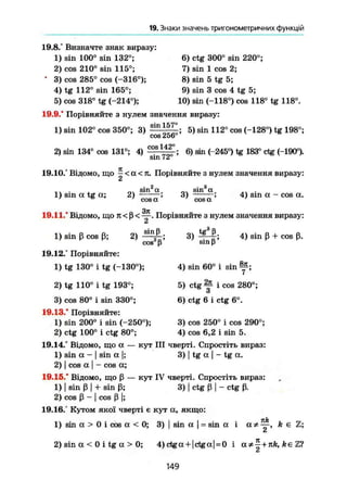 19. Знаки значень тригонометричних функцій
19.8.° Визначте знак виразу:
1) sin 100° sin 132°;
2) cos 210° sin 115°;
* 3) cos 285° cos (-316°);
4) tg 112° sin 165°;
5) cos 318° tg (-214°);
6) ctg 300° sin 220°;
7) sin 1 cos 2;
8) sin 5 tg 5;
9) sin 3 cos 4 tg 5;
10) sin (-118°) cos 118° tg 118°.
19.9.° Порівняйте з нулем значення виразу:
1) sin 102° cos 350°; 3) З Ш
Ц Ц ; 5) sin 112° cos (-128°) tg 198а
;
2) sin 134° cos 131°; 4)
cos 256'
cos 142°
sin 72
6) sin (-245°) tg 183° ctg (-190°).
19.10.° Відомо, що ^ < a < 7t. Порівняйте з нулем значення виразу:
а
1) sin a tg а; 2)
. о
sin а
cos а
3)
о
sin а
сова
4) sin а - cos а.
.371
19.11.° Відомо, що 7Г < ß < — . Порівняйте з нулем значення виразу:
Z
1) sin ß cos ß; 2)
sinß
cos2
ß; 3)
tg3
ß,
sin ß '
4) sin ß + cos ß.
19.12.° Порівняйте:
1) tg 130° і tg (-130°);
2) tg 110° і tg 193°;
3) cos 80° і sin 330°;
19.13." Порівняйте:
1) sin 200° і sin (-250°);
2) ctg 100° і ctg 80°;
19.14." Відомо, що а — кут III чверті. Спростіть вираз:
1) sin а - ) sin а |; 3) | tg а  - tg а.
2) I cos а І - cos а;
19.15.° Відомо, що ß — кут IV чверті. Спростіть вираз:
1) [ sin ß І + sin ß; 3) І ctg ß I - ctg ß.
2) cos ß - I cos ß I;
19.16.° Кутом якої чверті є кут а, якщо:
4) sin 60° і sin
5) ctg Зр і cos 280°;
З
6) ctg 6 і ctg 6°.
3) cos 250° і cos 290°;
4) cos 6,2 і sin 5.
1) sin а > 0 і cos а < 0; 3) | sin а sin а і а * ^ , k є
Z
2) sin а < 0 і tg а > 0; 4)ctga + |ctga| = 0 і + fee
149
 