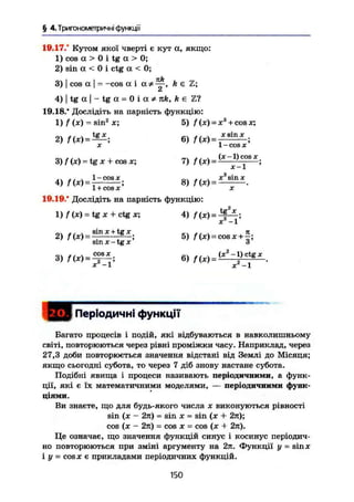§ 4. Триї ономегричні функції
10.17.* Кутом якої чверті є кут а, якщо:
1) соа а > 0 і tg а > 0;
2) sin а < 0 і ctg а < 0;
3) I cos а І = -cos а і h є Z;
Ск
4) I tg а І - tg а = 0 і а * nk, k є Ті
19.18.* Дослідіть на парність функцію:
1) f (х)- sin2
х; 5) / (х) = Xs
+ cos х;
2) = 6) /(*)= x s i n
* •
X ' 1 - COS X '
3) f(x) = tg X + cos x; 7) f (x) = ~Ц_С
°В X
;
1-cosx „. . , . x3
sinx
1 + cos X А
19.19.* Дослідіть на парність функцію:
1)/(x) = tgx + ctgx; 4) f(X ) = Jf!£.;
X —1
2
> ' W ^ S r S f s 5 )
W = o o . r + f ;Sin X - tg X 3
3) = 6)
X - 1 X - 1
J Періодичні функції
Багато процесів і подій, які відбуваються в навколишньому
світі, повторюються через рівні проміжки часу. Наприклад, через
27,3 доби повторюється значення відстані від Землі до Місяця;
якщо сьогодні субота, то через 7 діб знову настане субота.
Подібні явища і процеси називають періодичними, а функ-
ції, які є їх математичними моделями, — періодичними функ-
ціями.
Ви знаєте, що для будь-якого числа х виконуються рівності
sin (х - 2я) = sin X = sin (х + 27t);
cos (х - 2ті) = cos X = cos (х + 2л).
Це означає, що значення функцій синус і косинус періодич-
но повторюються при зміні аргументу на 2я. Функції у = sinx
і у = cosx є прикладами періодичних функцій.
150
 