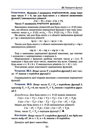 20. Періодичні функції
О з н а ч е н н я . Функцію / називають п е р і о д и ч н о ю , якщо існує
таке число Т * 0, що для будь-якого ж з області визначення
функції f виконуються рівності
f (х — Т) = f (ж) = / (ж + Т).
Число Т називають п е р і о д о м функції /.
Виконання записаних рівностей для будь-якого ж є D (f) озна-
чає, що область визначення періодичної функції f має таку влас-
тивість: якщо х0€ D (Я, то (ж0 - Т) € D (f) і (ж0 + Т) є D (Я-
Ви знаєте, що для будь-якого ж з області визначення функції
у = tg ж виконуються рівності
tg (ж - я) - tg ж = tg {ж + я).
Також для будь-якого ж з області визначення функції у = ctg ж
виконуються рівності:
ctg (ж - я) = ctg ж = ctg (ж + я).
Тоді з означення періодичної функції випливає, що тангенс
і котангенс є періодичними з періодом я.
Періодичною є функція дробова частина числа у = {ж}. Її
періодом є будь-яке ціле число, відмінне від нуля. Справді, для
будь-яких ж є К і k є Z виконується рівність {х + ft} = {ж}.
Розглянемо деякі властивості періодичних функцій.
Т е о р е м а 20.1. Якщо число Т є періодом функції f, mo і чис-
ло -Т також є періодом функції f.
Справедливість цієї теореми випливає з означення періодичної
функції.
/ Т е о р е м а 20.2. Якщо числа Тї і Т2 є періодами функції f,
причому Т1 + 0, то число Т + Т також є періодом функ-
ції f.
Доведення. Для будь-якого ж є D (f) можна записати:
/ (ж) = f (ж + TJ = / ((ж + TJ + Т2) = f (ж + (Т1 + Тг));
fix) = f (ж - TJ = f ((ж - Tj) - Т2) = / (ж - (Т1 + Тг)).
Звідси для будь-якого Ж € D ( f ) виконуються рівності:
f (ж - ІТ1 + т2 » = f(x) = f(ж + (Т1 + т2)).
Отже, число Ті + Т2 є періодом функції f. А
Наслідок. Якщо число Т є періодом функції f, mo будь-яке
число виду пТ, де п є Z, п ^ 0, також є її періодом.
Доведіть цей факт самостійно.
151
 