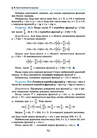 § 4.Триїономегричні функції
Остання властивість означає, що кожна періодична функція
має безліч періодів.
Наприклад, будь-яке число виду 2тin, п е Z, п ф 0, є періодом
функцій у = sin ж і у = cos х; будь-яке число виду пп, пе Z, п
є періодом функцій у = tg X і у = ctg X.
Т е о р е м а 20.3. Якщо число Т є періодом функції у = f (де),
Т
то число —, де k * 0, є періодом функції у - / (kx + Ь).
К
Доведення. Для будь-якого х з області визначення функції
у = f (kx + b) можна записати:
/ (kx + b) = f ((kx + b) + T) = f (ft (ж+ J)-+ б);
/ (kx + b) = / ((ft* + b)~ T) = f (ft ( ж б ) .
Звідси для будь-якого ж з області визначення функції
у= f (kx + b) виконуються рівності:
Т
Отже, число — є періодом функції у - f (kx + b). А.
k
Якщо серед усіх періодів функції f існує найменший додатний
період, то його називають головним періодом функції f.
Наприклад, головним періодом функції у - {ж} є число 1.
Теорема 20.4. Головним періодом функцій у = sin хіу = cos ж є
число 2к; головним періодом функцій у = tg х і у = ctg ж є кисло п.
Доведення. Проведемо доведення для функції у = sin ж (ре-
шту тверджень теореми доводять аналогічно).
Якщо число Т є періодом функції у = sin ж, то рівність
sin (ж + Т) - віпж виконується при будь-якому дійсному значенні
ж, зокрема при х =—Тоді маємо:
І т  І т т т т
Sin
[~2+T
rSin
~2)' S l n
2 =
" S m
2 ; s l n
i = °-
Т
Звідси — = 7ift, Т = 2nk, k є Z. З останньої рівності випливає,
що будь-який період функції у = sin ж має вигляд 2nk, ft є Z.
Найменшим додатним числом виду 2лк, ft є Z, є число 2л, яке
є періодом функції у - sin ж.
Отже, число 2л — головний період функції у = sin ж. А
152
 