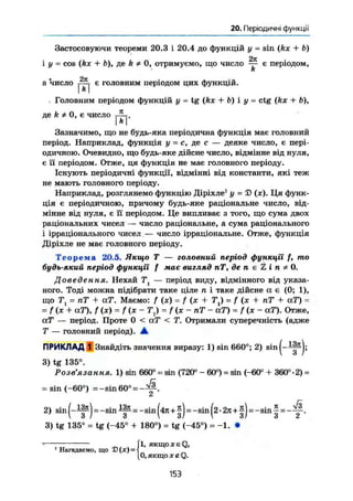 20. Періодичні функції
Застосовуючи теореми 20.3 і 20.4 до функцій у = sin (kx + b)
і у = cos (kx + b), де k Ф 0, отримуємо, що число ~ є періодом,
k
а 'число є головним періодом цих функцій.
. Головним періодом функцій у = tg (kx + b) і у = ctg (kx + b),
д е k * 0 , Є Ч И С Л О
Зазначимо, що не будь-яка періодична функція має головний
період. Наприклад, функція у = с, де с — деяке число, є пері-
одичною. Очевидно, що будь-яке дійсне число, відмінне від нуля,
є П періодом. Отже, ця функція не має головного періоду.
Існують періодичні функції, відмінні від константи, які теж
не мають головного періоду.
Наприклад, розглянемо функцію Діріхле1
у = 5) (ж). Ця функ-
ція є періодичною, причому будь-яке раціональне число, від-
мінне від нуля, є її періодом. Це випливає з того, що сума двох
раціональних чисел — число раціональне, а сума раціонального
і ірраціонального чисел.— число ірраціональне. Отже, функція
Діріхле не має головного періоду.
Теорема 20.5. Якщо Т — головний період функції f, mo
будь-який період функції f має вигляд пТ, де п е Z і п * 0.
Доведення. Нехай Т — період виду, відмінного від указа-
ного. Тоді можна підібрати таке ціле п і таке дійсне а є (0; 1),
що Т1 = пТ + аТ. Маємо: f (x) = / (х + TJ = f (х + пТ + аТ) =
= f(x + аТ), f(x) = f(x~ 7) = f (х - пТ - аГ) = f (ж - аТ). Отже,
аТ — період. Проте 0 < а.Т < Т. Отримали суперечність (адже
Т — головний період). •
ПРИКЛАД 1 Знайдіть значення виразу: 1) sin 660°; 2) sin(-l|^j;
3) tg 135°.
Розв'язання. 1) sin 660° = sin (720° - 60°) = sin (-60° + 360°-2) =
= sin (-60°) =-sin 60° = - ^ .
2) sin ( - Ш ) = - s i n -sin (4л+|) = -sin (2 • 2л+1) = -sin | =
3) tg 135° = tg (-45° + 180°) = tg (-45°) = -1. •
1, якщо X є Q,
О.якщолгйАЗ.
1
Нагадаємо, що D(JC) =
153
 
