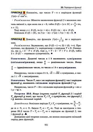 20. Періодичні функції
ПРИКЛАД 3 Покажіть, що число Т - п є періодом функції
f ( ж ) = V - c o s 2
ж .
• Розв'язання. Областю визначення функції f є множина зна-
чень змінної X, при яких cos X = 0, тобто D (f) = (х є JR|х =
т;+ к п
'
п є Z}.
Тоді якщо ж є D (Л, то (ж + л) є D (f) і (х - л) є D (f).
Оскільки Е (f) = {0}, то / (х - л) = f (х) = f (ж + л) = 0. •
ПРИКЛАД 4 Доведіть, що функція f(x)- - не е періодич-
X dt
ною.
Розв'язання. Зауважимо, що D (f) - ( — 2 ) U (2; При-
пустимо, що функція f є періодичною з періодом Т * 0. Очевид-
но, що х0 = 2 - Т є D (/), тоді х0 + Т = 2-Т + Те D (f), тобто
2 є D (f) — отримали суперечність. •
О з н а ч е н н я . Додатні числа а і b називають с у м і р н и м и
( с п і л ь н о м і р н и м и ) , якщо £ — раціональне число. Якщо
b
Г — ірраціональне число, то числа а і Ь с н е с у м і р н и м и .
Ь
Наприклад, числа в парах З і 5, V2 і Т32 є сумірними, а чис-
ла 1 і ^ є несумірними.
Означення. Число Т, яке є як періодом функції/, так і періодом
функції g, називають спільним п е р і о д о м функцій f i g .
Наприклад, число Т = 2л є спільним періодом функцій у = sin х
iy = tgx.
Т е о р е м а 20.6. Якщо існують період Tf функції f і період
Tg функції g такі, що числа Tf і Тg є сумірними, то функції f
і g мають спільний період.
Т т
Доведе Н К Ла Оскільки періоди Т і Т є сумірними, то ~f = —,
де m є N, п є N. Звідси Tf.n = Tg-m. Тоді за наслідком з тео-
реми 20.2 число Т =Tf-n = Tg-m є періодом як функції f, так
і функції g. А
Доведення цієї теореми показує, як можна знаходити спільний
період двох функцій.
155
 