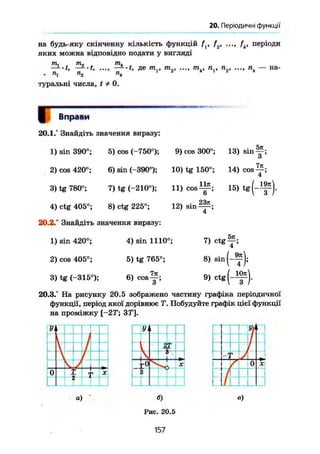 20. Періодичні функції
на будь-яку скінченну кількість функцій fx, f2, ..., fk, періоди
яких можна відповідно подати у вигляді
т, , т- ^ т.
~-t, — *t, де mv т2 тк, пх, п2, ..., пк — на-
• "і п
2 п
к
туральні числа, t * 0.
/ Вправи
20.1.° Знайдіть значення виразу:
Ччг
1) sin 390°; 5) cos (-750°); 9) cos 300°; 13) s i n ~ ;
О
2) cos 420°; 6) sin (-390°); 10) tg 150°; 14) cos
3) tg 780°; 7) tg (-210°); 11) cos 15) t g ( - ^ j .
4) ctg 405°; 8) ctg 225°; 12) sin
20.2.° Знайдіть значення виразу:
1) sin 420°; 4) sin 1110°; 7) c t g ^ ;
2) cos 405°; 5) tg 765°; 8) sin
3) tg (-315°); 6) c o s ^ ; 9 ) c t g ( - ^ ) .
20.3.° На рисунку 20.5 зображено частину графіка періодичної
функції, період якої дорівнює Т. Побудуйте графік цієї функції
на проміжку [-2Т; ЗУ].
157
 