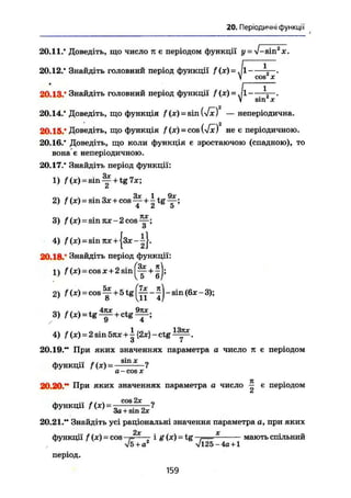 20. Періодичні функції
20.11.* Доведіть, що число я є періодом функції у = J-sill2
X.
20.12.* Знайдіть головний період функції /(x) = Jl .
V cos X
20.13.* Знайдіть головний період функції /(ж) = .|1 -=—.
V sin X
20.14.' Доведіть, що функція /(ж) = єіп ш — неперіодична.
20.15.' Доведіть, що функція f (ж) = cos {-fx) не є періодичною.
20.16.* Доведіть, що коли функція е зростаючою (спадною), то
вона є неперіодичною.
20.17.* Знайдіть період функції:
1) f (ж)=sin ^ + tg 7ж;
2) f(x) = sіпЗж + cos^+itg^;
4 і О
3) f (ж) = э т я ж - 2 с о з ^ ;
о
4) /"(x) = sinrar +|зж--||.
20.18.' Знайдіть період функції:
1) f (Ж) = С О Й Ж + 2 8 І П ^ + ^|;
2) f(x) = c o s ^ + 5 t g ^ - j ) - s i n < 6 x - 3 ) ;
3) f(x) = t g ^ + ctg^;
4) f(x) = 2 sin 5яж + і {2ж} - ctg ,
о 7
20.19." При яких значеннях параметра а число л є періодом
функції f (ж) = s m
а - cos X
20.20.** При яких значеннях параметра а число ^ є періодом
и
функції f (ж) = „ c q s 2 x
?
За + sin 2ж
20.21." Знайдіть усі раціональні значення параметра о, при яких
2х X
функції f (ж) - COS -7= і § (ж)=
tg 7 мають спільний
V5 + a vl25-4a + l
період.
159
 