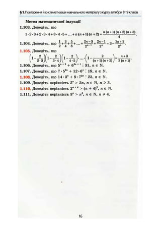 § 1. Повторення й систематизація навчального матеріалу з курсу алгебри 8~9 класів
Метод математичної індукції
1.103. Доведіть, що
1.2.3 + 2-3-4+ 3-4.5+ ...+ П ( П + 1 ) ( П + 2 ) = Д ( л + 1 ) (
" + 2 ) ( П + 3>
-4
1.104. Доведіть, що - + — + - + ...+ г + —:— = 3 .
^ 2 4 8 2 2" 2"
1.105. Доведіть, що
1.106. Доведіть, що 5"+ 2
+ 62л + 1
І 31, п є N.
1.107. Доведіть, що 7 • 52
" + 12 • 6" і 19, п є N.
1.108. Доведіть, що 14-3" + 9 - 7гп
: 23, п є N.
1.109. Доведіть нерівність 2" > 2п, п є N, п > 3.
1.110. Доведіть нерівність 2"+ 4
> (п + 4)2
, п є N.
1.111. Доведіть нерівність 3" > п3
, п є N, п > 4.
16
 