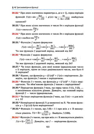 § 4. Триї ономегричні функції
20.22." При яких значеннях параметра а, де а є Q, серед періодів
2ах 2х
функцій /(x) = sin — = і g (х) - tg j= знайдуться
a + л/12 1 -2о + л/і08
однакові?
20.23." При яких цілих значеннях п число 5л є періодом функції
15х
f (х) = COS ПХ sin jj-?
20.24." При яких цілих значеннях ті число Зл є періодом функції
f (х) = cos 8nx cos Щг?
п
20.25." Функцію f задано формулою
Чи має функція і додатний період, менший від 2л?
20.26." Функцію f задано формулою
f ( х ) = COS X + cos ( х + + COS ( х + + ... + COS ( х + j .
Чи має функція f додатний період, менший від 2л?
20.27." Чи існує функція, для якої кожне ірраціональне число
є її періодом, проте не існує раціонального числа, яке було б
її періодом?
20.28." Відомо, що функція у = (/ (х))3
+ / (х) є періодичною. До-
ведіть, що функція f також є періодичною.
20.29." Функція f є такою, що функція у = (f (x))z
+ f (х) є пері-
одичною. Чи обов'язково функція f також є періодичною?
20.30.* Періодична функція f така, що серед чисел f (1), / (2), ...
є нескінченна кількість різних. Доведіть, що кожний період
функції / — число ірраціональне.
20.31.* Чи існує періодична функція f така, що f (п) = п для всіх
п є N ?
20.32.* Неперіодичні функції f ig визначені на R. Чи може функ-
ція у = f (g (х)) бути періодичною?
J
20.33.* Функція f є такою, що f (0) = 1 і при всіх х є R викону-
f (х)
ється рівність f(x + 2) = - ^ Знайдіть / (100).
20.34.* Функція f є такою, що при всіх х є R виконується рівність
/ (х +1)=77~т~—г* Доведіть, що f — періодична функція.J (X) 1 1
160
 