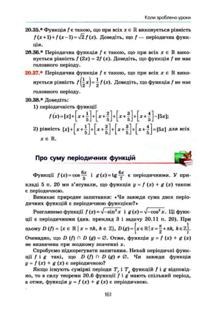Коли зроблено уроки
20.35.* Функція / є такою, що при всіх х є R виконується рівність
f (X + l) + f (х-1) = 42 f(x). Доведіть, що f — періодична функ-
ція.
20.36.* Періодична функція f є такою, що при всіх х є М вико-
нується рівність f (2х) = 2f (х). Доведіть, що функція f не має
головного періоду.
20.37.* Періодична функція f є такою, що при всіх х є К вико-
нується рівність / |-|xj = і f (х). Доведіть, що функція f не має
головного періоду.
20.38* Доведіть:
1) періодичність функції
/(ж)=М+[*+|]+[ж+|]*[* + |]+[*+|]-[5ж];
2) рівність + + 1 j + ^ + l j + ^ + l j + ^ + lj^fSj;:] для всіх
X Є Е .
Про суму періодичних функцій
Функції /(x) = c o s ^ і g (х) = tg ~ є періодичними. У при-
5 7
кладі 5 п. 20 ми з'ясували, що функція у = f (х) •+- g (х) також
є періодичною.
Виникає природне запитання: «Чи завжди сума двох періо-
дичних функцій є періодичною функцією?»
Розглянемо функції / (х) = V- sinz
x і g (х) = V-cos2
x. Ці функ-
ції є періодичними (див. приклад 3 і задачу 20.11 п. 20). При
цьому D(f) = {х є E l X = nk, k є Z}, D(g) = | x e R | x = | + n/e, Äezj.
Очевидно, що D (f) П D (g) = 0 . Отже, функція у = f (x) + g (x)
не визначена при жодному значенні х.
Спробуємо підкорегувати запитання. Нехай періодичні функ-
ції f і g такі, що D (/) П D (g) / 0 . Чи завжди функція
у = f (X) + g (х) є періодичною?
Якщо існують сумірні періоди Tf і Tg функцій f i g відповід-
но, то в силу теореми 20.6 функції f i g мають спільний період,
а отже, функція у - f (х) + g (х) є періодичною.
161
 