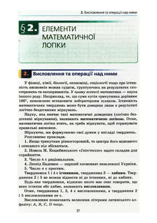 2. Висловлення та операції над ними
ш ЕЛЕМЕНТИ
МАТЕМАТИЧНОЇ
ЛОГІКИ
Висловлення та операції над ними
У фізиці, хімії, біології, економіці, соціології тощо про істин-
ність висновків можна судити, ґрунтуючись на результатах спо-
стережень та експериментів. У цьому аспекті математика — наука
іншого роду. Наприклад, те, що сума кутів трикутника дорівнює
180°, неможливо встановити лабораторним шляхом. Істинність
математичних тверджень може бути доведена лише в результаті
логічно бездоганних міркувань.
Науку, яка вивчає такі математичні доведення (логічно без-
доганні міркування), називають математичною логікою. Отже,
математична логіка вчить, як треба міркувати, щоб отримувати
правильні висновки.
Міркуючи, ми формулюємо свої думки у вигляді тверджень.
Розглянемо приклади.
1. Якщо трикутник рівносторонній, то центри його вписаного
і описаного кіл збігаються.
2. Новела М. Коцюбинського *Intermezzo» надто складна для
сприйняття.
3. Число я є раціональним.
4. Леонід Каденюк — перший космонавт незалежної України.
5. Число п є простим.
Твердження 1 і 4 є істинними, твердження 3 — хибним. Твер-
дження 2 і 5 не можна віднести ні до істинних, ні до хибних.
Будь-яке твердження, відносно якого має сенс говорити, що
воно істинне або хибне, називають висловленням.
Отже, твердження 1, 3, 4 є висловленнями, а твердження 2
і 5 висловленнями не є.
Висловлення позначають великими літерами латинського ал-
фавіту: А, В, С, D тощо.
17
 