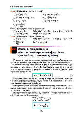 § 4.Триїономегричні функції
22.16.* Побудуйте графік функції:
1) y = 5) y^tgx + Jtg2
x;
2) у = ctg ж - ctg I X I; 6) у = I ctg X |;
3) у = y]-ctg2
x; 7) у = tg X ctg x.
I tg* І
4) » = 4®—
tg *
22.17." Побудуйте графік рівняння:
1 ) i / t g x - 0 ; 3) tg n (хг
- y) = 0; 5)tg(Ji(2|x| + |j/l)) = 0.
2) tg X tg у = 0; 4) tg2
X + tg2
у = 0;
22.18.* Побудуйте графік рівняння:
1 ) x t g i / = 0; 3) tg я (х - у) = 1; 5) ctg <| у  -  х |) = 0.
2 ) ^ = 0; 4) X2
+ tg2
у = 0;
tg у
Основні співвідношення
між тригонометричними функціями
одного й того самого аргументу
У цьому пункті встановимо тотожності, які пов'язують зна-
чення тригонометричних функцій одного й того самого аргументу.
Координати будь-якої точки Р (х; у) одиничного кола задо-
вольняють рівняння хг
+ у2
= 1. Оскільки X = cos а, у = sin а,
де а — кут повороту, у результаті якого з точки Р0 (1; 0) було
отримано точку Р, то
sina
а + cos2
а = 1 (1)
Звернемо увагу на те, що точку Р обрано довільно. Тому то-
тожність (1) справедлива для будь-якого а. Її називають основною
тригонометричною тотожністю.
Використовуючи основну тригонометричну тотожність, зна-
- йдемо залежності між тангенсом і косинусом, а також між ко-
тангенсом і синусом.
Припустивши, що cos 0, поділимо обидві частини рівно-
сті (1) на cos2
ct. Отримаємо:
1• 2 2
sin к cos а
2 2cos a cos а 2 7
cos а
1+tg а = —
cos а
180
 