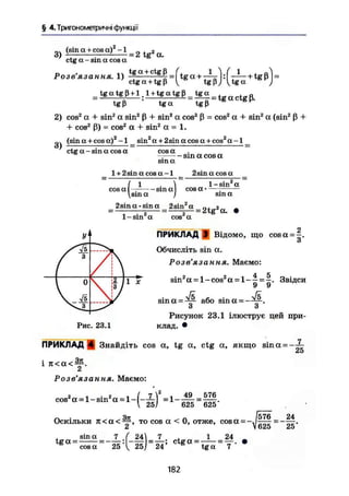 § 4.Триїономегричні функції
(sina + c o s a ^ 2 а
ctg а - sin a cos а
Розв'язання. 1) ^ f f i S f t g a + ^ y ^ + t g p U
ctg а + tgß V tgp; Vtga )
= t g a t g ß + l l + tgatgß = tga
tgß tga tgß S K
2) cos2
а + sin2
a sin2
ß + sin2
a cos2
ß = cos2
а + sin2
a (sin2
ß +
+ cos2
ß) = cos2
а + sin2
а = 1.
(sina + cosa)2
-1 sin2
a + 2sinacosa + cos2
a-l _
3)
ctg а - sin a cos a cos а
sin а
l + 2sin a cos a-1
cos
sin a cos а
2sinacosa
l-sin2
a
cosa •а [ sin а І
sina I
2sina-sina 2sin2
a г
1 - sin а cos2
а
sin а
= 2 t g V •
УІ1
/ 3 / 
/ 1 / і V1 1 1 11 1
І 0 ІІ Ii X
І3
/
V V5  і / і /
ПРИКЛАД 9 Відомо, що cosa =
Обчисліть sin а.
Розв'язання. Маємо:
4 _ 5
9 9
sin2
a = 1 - cos2
a = Звідси
Рис. 23.1
sina =:
~ або sina = - :
.
О о
Рисунок 23.1 ілюструє цей при-
клад. •
ПРИКЛАД 4 Знайдіть cos a, tg a, ctg a, якщо sina = -~-
<jD
і ж а < ^ .
Розв'язання. Маємо:
49 = 576
625 625'
cos2
a = l - s i n 2
a = l - | - ^ J =
Чіт /б 76 24
Оскільки ж а с ^ г , то cos а < 0, отже, cos а = - — .
2 V625 25
, sin а 7 ( 24  7 . 1 І
сскГа= _
25 'V 25/=
24 C t g a =
" ^ =
-
24
7 '
182
 