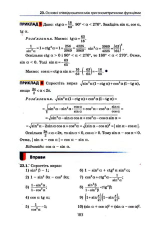 23. Основні співвідношення між тригонометричними функціями
ПРИКЛАД 9 Дано: ctg а = Ц , 90° < а < 270°. Знайдіть sin a, cos а,
63
tg а.
Розв'язання. Маємо: t g a = 7§.
іо
1
- = 1 + ctg2
а = 1 + 2 5 6 4 2 2 5• 3969
, sin а =sin "а 3969 3969 4225
Оскільки ctg а > 0 і 90° < а < 270°, то 180° < а < 270°. Отже,
63
sin а < 0. Тоді sin а = - — .
65
TVJ І • 16 / 63 16
Маємо: cos а = ctg a sin а = .
63  65/ оо
ПРИКЛАД в Спростіть вираз J sin2
а (1 - ctg а)+cos2
а (1 - tg а),
якщо ^ < а < 2 я .
Z
Розв'язання, x/sin2
а (1 - ctg а) + cos2
а (1 - tg а) =
г . г cos а я 2 sin а
= . sin а - sm а • ——+cos а - cos а • -
sin а соза
= -у/sin2
а - sin a cos а + cos2
а - cos a sin а =
= -Jsin2
а - 2sin a cos а + cos2
а = ^/(sin а - cos а)2
-1 sin a-cos а |.
Оскільки ~ < а < 2я, то sin а < 0, cos а > 0. Тому sin а - cos а < 0.
і
Отже, I sin а - cos a j = cos а - sin а.
Відповідь: cos а - sin а.
і Вправи
23.1." Спростіть вираз:
1) sin2
ß - 1; 6) 1 - sin2
a + ctg2
a sin2
a;
2) 1 - sin2
3a - cos2
3a; 7) cos2
a + ctg a
3)
1-sin a
1-cos a
4) cos a tg a;
5)
cos2
a
-li
8) r ^ - t g ' ß ;
1-sin ß
9) (l+ sinf)(l-sin|);
10) (sin a + cos a)2
+ (sin a - cos a)2
.
183
 